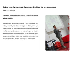 Datos y su impacto en la competitividad de las empresas
Raimon Mirada
Empresas, competitividad, datos y visualización de
la información
Los datos son la materia prima del s XXI. Mercados, ciu-
dades, vivienda, nosotros… todo genera datos, a los que
hay que sacar un valor. La multiplicidad de fuentes ofrece
muchas oportunidades, pero es necesario que se visuali-
cen bien los datos para entenderlos. Si las empresas quie-
ren ser competitivas deben usar los datos para mejorar e
innovar: productos, costes, tecnología y distribución.
 