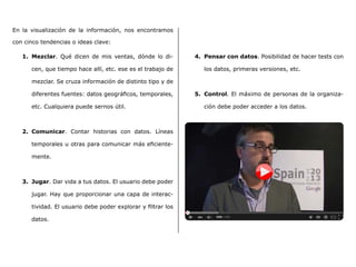 En la visualización de la información, nos encontramos
con cinco tendencias o ideas clave:
1.	 Mezclar. Qué dicen de mis ventas, dónde lo di-
cen, que tiempo hace allí, etc. ese es el trabajo de
mezclar. Se cruza información de distinto tipo y de
diferentes fuentes: datos geográficos, temporales,
etc. Cualquiera puede sernos útil.
2.	 Comunicar. Contar historias con datos. Líneas
temporales u otras para comunicar más eficiente-
mente.
3.	 Jugar. Dar vida a tus datos. El usuario debe poder
jugar. Hay que proporcionar una capa de interac-
tividad. El usuario debe poder explorar y filtrar los
datos.
4.	 Pensar con datos. Posibilidad de hacer tests con
los datos, primeras versiones, etc.
5.	 Control. El máximo de personas de la organiza-
ción debe poder acceder a los datos.
 