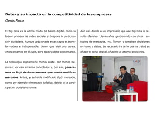 Datos y su impacto en la competitividad de las empresas
Genís Roca
El Big Data es la última moda del barrio digital, como lo
fueron primero las redes sociales y después la participa-
ción ciudadana. Aunque cada una de estas capas es trans-
formadora e indispensable, tienen que vivir una curva.
Ahora estamos en el auge, pero todavía debe aposentarse.
La tecnología digital tiene menos coste, con menos ba-
rreras, por eso estamos conectados y, por eso, genera-
mos un flujo de datos enorme, que puede modificar
mercados. Antes, ya se había modificado algún mercado,
como por ejemplo el mercado turístico, debido a la parti-
cipación ciudadana online.
Aun así, decirle a un empresario que use Big Data le re-
sulta ofensivo. Llevan años gestionando con datos: es-
tudios de mercados, etc. Toman y tomaban decisiones
en torno a datos. Lo necesario (y de lo que se trata) es
añadir el canal digital. Añadirlo a la toma decisiones.
 
