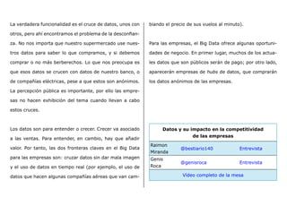 La verdadera funcionalidad es el cruce de datos, unos con
otros, pero ahí encontramos el problema de la desconfian-
za. No nos importa que nuestro supermercado use nues-
tros datos para saber lo que compramos, y si debemos
comprar o no más berberechos. Lo que nos preocupa es
que esos datos se crucen con datos de nuestro banco, o
de compañías eléctricas, pese a que estos son anónimos.
La percepción pública es importante, por ello las empre-
sas no hacen exhibición del tema cuando llevan a cabo
estos cruces.
Los datos son para entender o crecer. Crecer va asociado
a las ventas. Para entender, en cambio, hay que añadir
valor. Por tanto, las dos fronteras claves en el Big Data
para las empresas son: cruzar datos sin dar mala imagen
y el uso de datos en tiempo real (por ejemplo, el uso de
datos que hacen algunas compañías aéreas que van cam-
biando el precio de sus vuelos al minuto).
Para las empresas, el Big Data ofrece algunas oportuni-
dades de negocio. En primer lugar, muchos de los actua-
les datos que son públicos serán de pago; por otro lado,
aparecerán empresas de hubs de datos, que comprarán
los datos anónimos de las empresas.
Datos y su impacto en la competitividad
de las empresas
Raimon
Miranda
@bestiario140 Entrevista
Genis
Roca
@genisroca Entrevista
Vídeo completo de la mesa
 