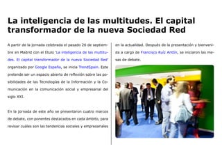 A partir de la jornada celebrada el pasado 26 de septiem-
bre en Madrid con el título ‘La inteligencia de las multitu-
des. El capital transformador de la nueva Sociedad Red’
organizado por Google España, se inicia TrendSpain. Este
pretende ser un espacio abierto de reflexión sobre las po-
sibilidades de las Tecnologías de la Información y la Co-
municación en la comunicación social y empresarial del
siglo XXI.
En la jornada de este año se presentaron cuatro marcos
de debate, con ponentes destacados en cada ámbito, para
revisar cuáles son las tendencias sociales y empresariales
en la actualidad. Después de la presentación y bienveni-
da a cargo de Francisco Ruíz Antón, se iniciaron las me-
sas de debate.
La inteligencia de las multitudes. El capital
transformador de la nueva Sociedad Red
 