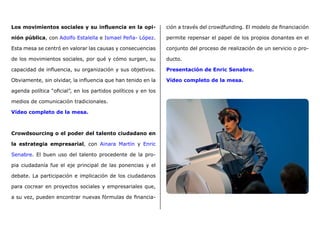Los movimientos sociales y su influencia en la opi-
nión pública, con Adolfo Estalella e Ismael Peña- López.
Esta mesa se centró en valorar las causas y consecuencias
de los movimientos sociales, por qué y cómo surgen, su
capacidad de influencia, su organización y sus objetivos.
Obviamente, sin olvidar, la influencia que han tenido en la
agenda política “oficial”, en los partidos políticos y en los
medios de comunicación tradicionales.
Vídeo completo de la mesa.
Crowdsourcing o el poder del talento ciudadano en
la estrategia empresarial, con Ainara Martín y Enric
Senabre. El buen uso del talento procedente de la pro-
pia ciudadanía fue el eje principal de las ponencias y el
debate. La participación e implicación de los ciudadanos
para cocrear en proyectos sociales y empresariales que,
a su vez, pueden encontrar nuevas fórmulas de financia-
ción a través del crowdfunding. El modelo de financiación
permite repensar el papel de los propios donantes en el
conjunto del proceso de realización de un servicio o pro-
ducto.
Presentación de Enric Senabre.
Vídeo completo de la mesa.
 