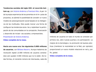 Tendencias sociales del siglo XXI: el recorrido bot-
tom up, con Victoria Anderica y Francisco Polo. A par- tir
de la propia experiencia de los ponentes en el im- pulso de
proyectos, se planteó la posibilidad de concebir un nuevo
modelo de autoorganización social basado en la inteligen-
cia de las multitudes. Este puede marcar una forma de
configurar las tendencias socia- les y replantear la partici-
pación de las comunidades en la concepción, financiación
y desarrollo de iniciati- vas sociales y empresariales.
Presentación de Victoria Anderica.
Vídeo completo de la mesa.
Hacia una nueva era: los siguientes 5.000 millones
de usuarios, con Bárbara Navarro. Aunque hablamos de
revolución digital (2.000 millones de usuarios conecta-
dos) aún quedan 5.000 millones que no lo están. De to-
das formas, el creciente número de internautas, cada día
millones de usuarios en todo el mundo se conectan por
primera vez, abre nuevas puertas a la participación. La
mejora de la tecnología y la promoción de buenas prác-
ticas (mantener la neutralidad en la Red, por ejemplo)
proporcionará un nuevo modelo relacional en red y, por
fin, global.
Vídeo completo de la mesa.
 