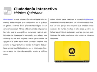 Ciudadanía interactiva
Mónica Quintana
Antes, Mónica había realizado el proyecto Cuidadanas,
enseñando Internet a mujeres con una media de 59 años.
Fue un éxito porque eran mujeres que estaban desco-
nectadas del mundo, muchas de ellas solas, y entrar en
la Red las volvió más sociables y abiertas, con más posi-
bilidades. De hecho, muchas de ellas incluso se volvieron
blogueras.
MoveWoman es una intersección entre el desarrollo hu-
mano y las tecnologías, y un compromiso por la igualdad
de género. Se trata de un proyecto tecnológico con un
compromiso social. Mónica está convencida del poder de
las redes para la generación de comunidad y para la visi-
bilización. La idea es usar la tecnología como palanca para
animar y motivar a las mujeres a hacer ejercicio físico. Se
apoyan en el poder de las redes sociales e Internet para
generar la mayor comunidad posible de mujeres dispues-
tas a cambiar sus hábitos diarios con el objetivo de alcan-
zar un estilo de vida más saludable, gracias al teléfono
móvil.
 