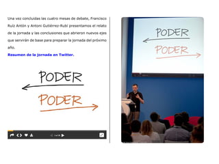 Una vez concluidas las cuatro mesas de debate, Francisco
Ruíz Antón y Antoni Gutiérrez-Rubí presentamos el relato
de la jornada y las conclusiones que abrieron nuevos ejes
que servirán de base para preparar la jornada del próximo
año.
Resumen de la jornada en Twitter.
 