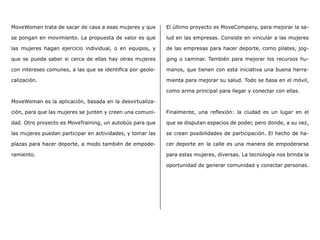 MoveWoman trata de sacar de casa a esas mujeres y que
se pongan en movimiento. La propuesta de valor es que
las mujeres hagan ejercicio individual, o en equipos, y
que se pueda saber si cerca de ellas hay otras mujeres
con intereses comunes, a las que se identifica por geolo-
calización.
MoveWoman es la aplicación, basada en la desvirtualiza-
ción, para que las mujeres se junten y creen una comuni-
dad. Otro proyecto es MoveTraining, un autobús para que
las mujeres puedan participar en actividades, y tomar las
plazas para hacer deporte, a modo también de empode-
ramiento.
El último proyecto es MoveCompany, para mejorar la sa-
lud en las empresas. Consiste en vincular a las mujeres
de las empresas para hacer deporte, como pilates, jog-
ging o caminar. También para mejorar los recursos hu-
manos, que tienen con esta iniciativa una buena herra-
mienta para mejorar su salud. Todo se basa en el móvil,
como arma principal para llegar y conectar con ellas.
Finalmente, una reflexión: la ciudad es un lugar en el
que se disputan espacios de poder, pero donde, a su vez,
se crean posibilidades de participación. El hecho de ha-
cer deporte en la calle es una manera de empoderarse
para estas mujeres, diversas. La tecnología nos brinda la
oportunidad de generar comunidad y conectar personas.
 