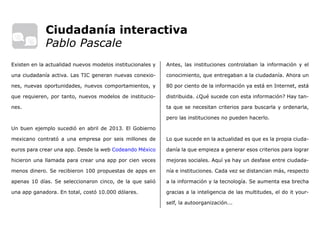 Antes, las instituciones controlaban la información y el
conocimiento, que entregaban a la ciudadanía. Ahora un
80 por ciento de la información ya está en Internet, está
distribuida. ¿Qué sucede con esta información? Hay tan-
ta que se necesitan criterios para buscarla y ordenarla,
pero las instituciones no pueden hacerlo.
Lo que sucede en la actualidad es que es la propia ciuda-
danía la que empieza a generar esos criterios para lograr
mejoras sociales. Aquí ya hay un desfase entre ciudada-
nía e instituciones. Cada vez se distancian más, respecto
a la información y la tecnología. Se aumenta esa brecha
gracias a la inteligencia de las multitudes, el do it your-
self, la autoorganización...
Existen en la actualidad nuevos modelos institucionales y
una ciudadanía activa. Las TIC generan nuevas conexio-
nes, nuevas oportunidades, nuevos comportamientos, y
que requieren, por tanto, nuevos modelos de institucio-
nes.
Un buen ejemplo sucedió en abril de 2013. El Gobierno
mexicano contrató a una empresa por seis millones de
euros para crear una app. Desde la web Codeando México
hicieron una llamada para crear una app por cien veces
menos dinero. Se recibieron 100 propuestas de apps en
apenas 10 días. Se seleccionaron cinco, de la que salió
una app ganadora. En total, costó 10.000 dólares.
Ciudadanía interactiva
Pablo Pascale
 