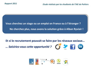 Rapport 2011                    Etude réalisée par les étudiants de l’IAE de Poitiers




 Vous cherchez un stage ou un emploi en France ou à l’étranger ?
    Ne cherchez plus, nous avons la solution grâce à Alban Ryviair !



 Et si le recrutement pouvait se faire par les réseaux sociaux…
 … Saisiriez-vous cette opportunité ?
 