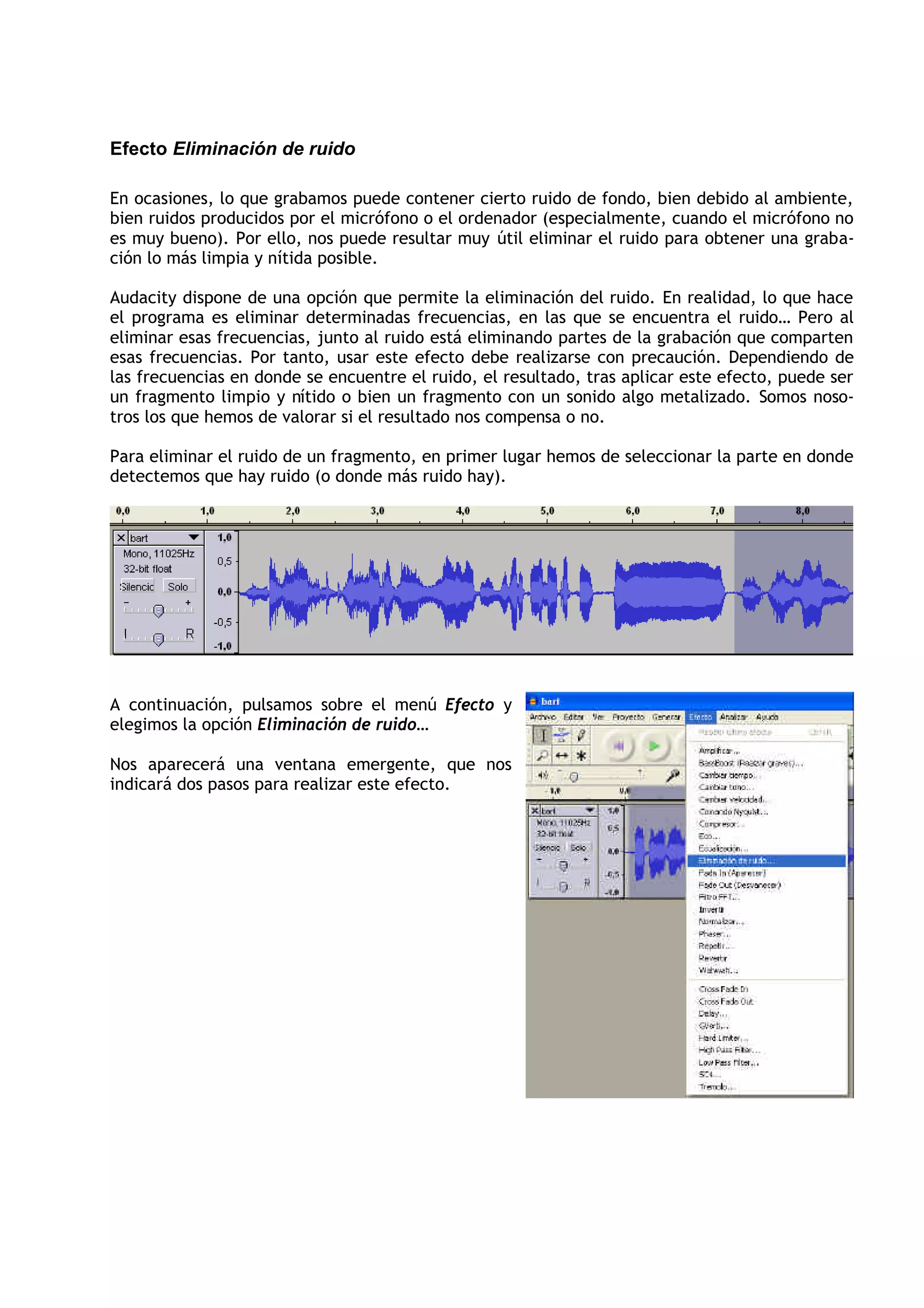 Efecto Eliminación de ruido

En ocasiones, lo que grabamos puede contener cierto ruido de fondo, bien debido al ambiente,
bien ruidos producidos por el micrófono o el ordenador (especialmente, cuando el micrófono no
es muy bueno). Por ello, nos puede resultar muy útil eliminar el ruido para obtener una graba-
ción lo más limpia y nítida posible.

Audacity dispone de una opción que permite la eliminación del ruido. En realidad, lo que hace
el programa es eliminar determinadas frecuencias, en las que se encuentra el ruido… Pero al
eliminar esas frecuencias, junto al ruido está eliminando partes de la grabación que comparten
esas frecuencias. Por tanto, usar este efecto debe realizarse con precaución. Dependiendo de
las frecuencias en donde se encuentre el ruido, el resultado, tras aplicar este efecto, puede ser
un fragmento limpio y nítido o bien un fragmento con un sonido algo metalizado. Somos noso-
tros los que hemos de valorar si el resultado nos compensa o no.

Para eliminar el ruido de un fragmento, en primer lugar hemos de seleccionar la parte en donde
detectemos que hay ruido (o donde más ruido hay).




A continuación, pulsamos sobre el menú Efecto y
elegimos la opción Eliminación de ruido…

Nos aparecerá una ventana emergente, que nos
indicará dos pasos para realizar este efecto.
 
