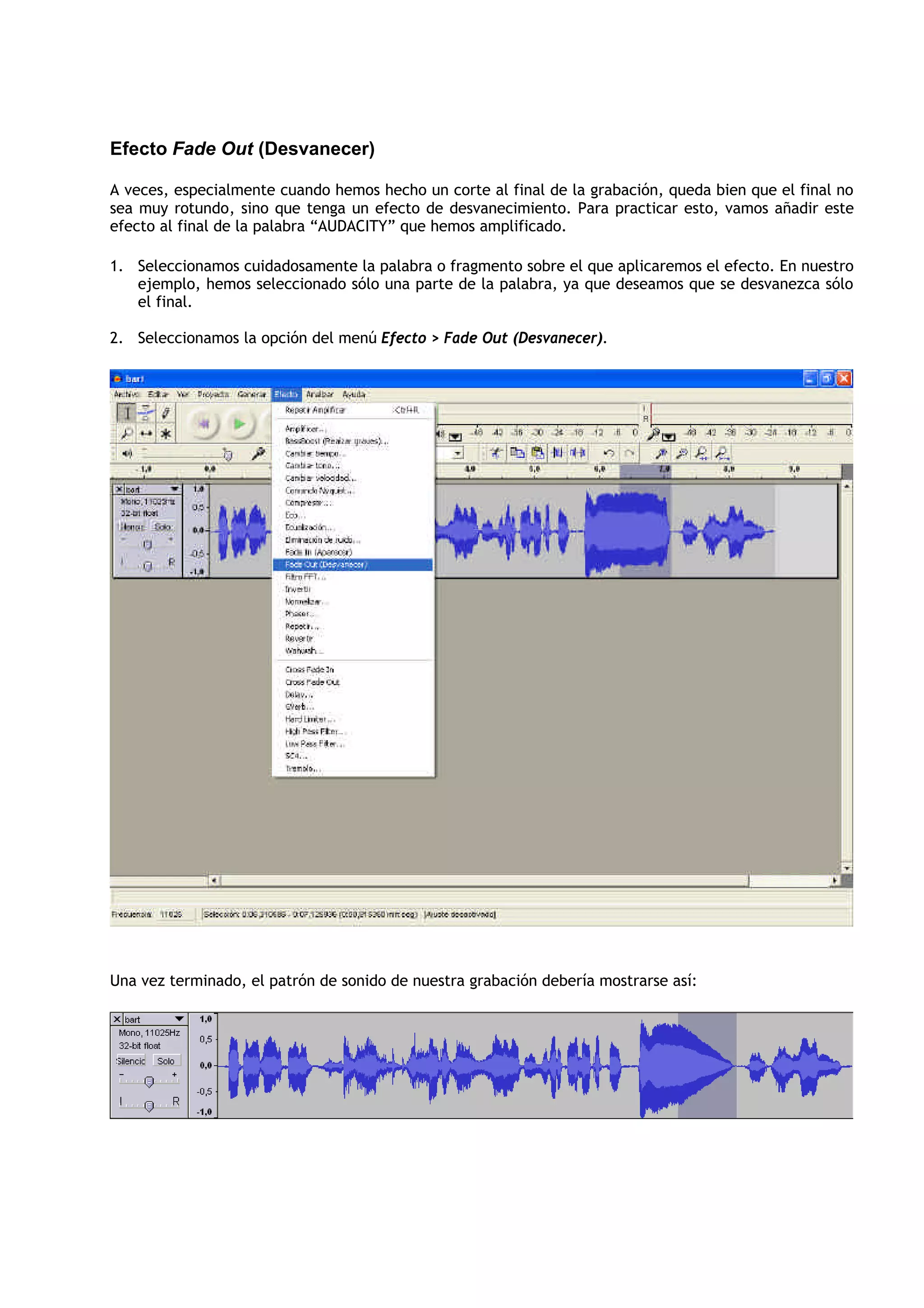 Efecto Fade Out (Desvanecer)

A veces, especialmente cuando hemos hecho un corte al final de la grabación, queda bien que el final no
sea muy rotundo, sino que tenga un efecto de desvanecimiento. Para practicar esto, vamos añadir este
efecto al final de la palabra “AUDACITY” que hemos amplificado.

1. Seleccionamos cuidadosamente la palabra o fragmento sobre el que aplicaremos el efecto. En nuestro
   ejemplo, hemos seleccionado sólo una parte de la palabra, ya que deseamos que se desvanezca sólo
   el final.

2. Seleccionamos la opción del menú Efecto > Fade Out (Desvanecer).




Una vez terminado, el patrón de sonido de nuestra grabación debería mostrarse así:
 