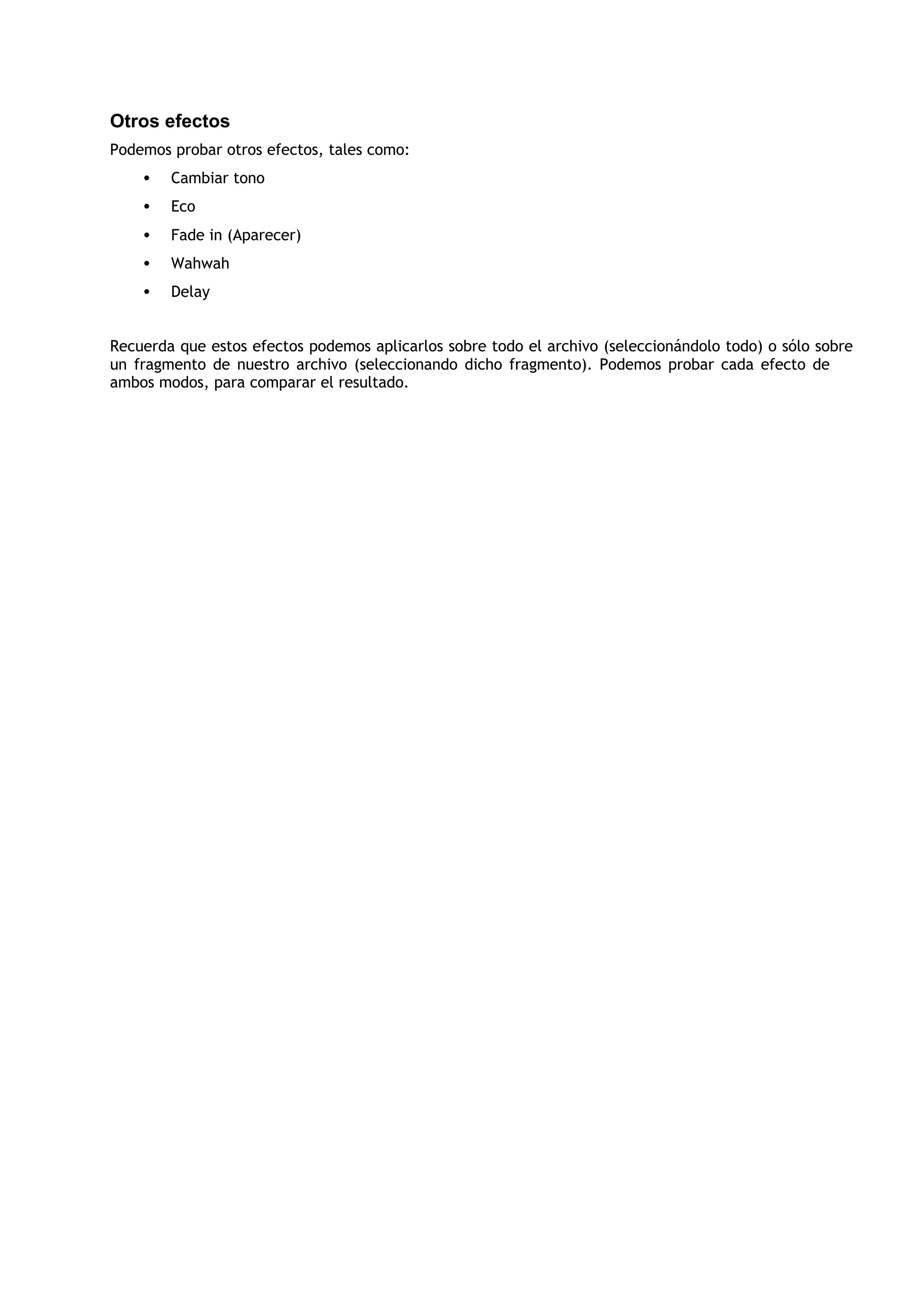 Otros efectos
Podemos probar otros efectos, tales como:
    •   Cambiar tono
    •   Eco
    •   Fade in (Aparecer)
    •   Wahwah
    •   Delay


Recuerda que estos efectos podemos aplicarlos sobre todo el archivo (seleccionándolo todo) o sólo sobre
un fragmento de nuestro archivo (seleccionando dicho fragmento). Podemos probar cada efecto de
ambos modos, para comparar el resultado.
 