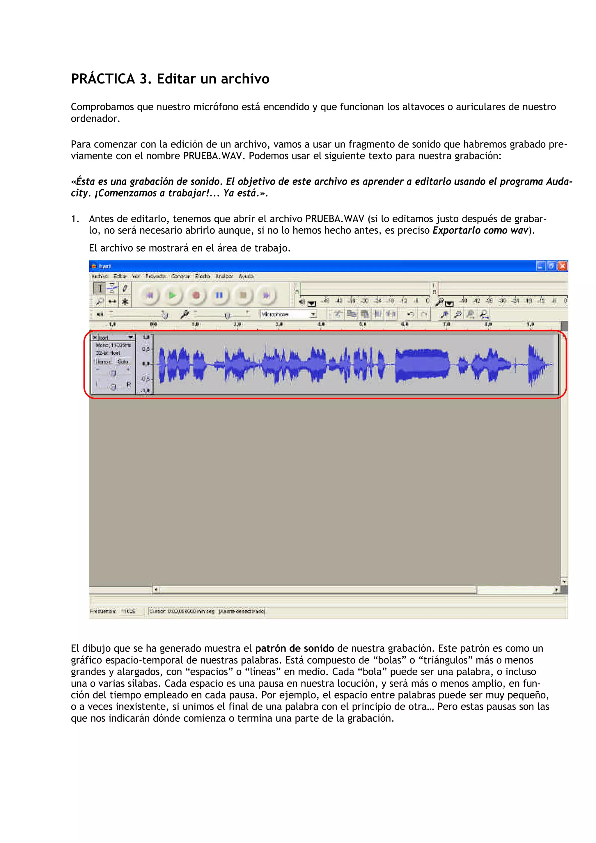 PRÁCTICA 3. Editar un archivo
Comprobamos que nuestro micrófono está encendido y que funcionan los altavoces o auriculares de nuestro
ordenador.

Para comenzar con la edición de un archivo, vamos a usar un fragmento de sonido que habremos grabado pre-
viamente con el nombre PRUEBA.WAV. Podemos usar el siguiente texto para nuestra grabación:

«Ésta es una grabación de sonido. El objetivo de este archivo es aprender a editarlo usando el programa Auda-
city. ¡Comenzamos a trabajar!... Ya está.».

1. Antes de editarlo, tenemos que abrir el archivo PRUEBA.WAV (si lo editamos justo después de grabar-
   lo, no será necesario abrirlo aunque, si no lo hemos hecho antes, es preciso Exportarlo como wav).
    El archivo se mostrará en el área de trabajo.




El dibujo que se ha generado muestra el patrón de sonido de nuestra grabación. Este patrón es como un
gráfico espacio-temporal de nuestras palabras. Está compuesto de “bolas” o “triángulos” más o menos
grandes y alargados, con “espacios” o “líneas” en medio. Cada “bola” puede ser una palabra, o incluso
una o varias sílabas. Cada espacio es una pausa en nuestra locución, y será más o menos amplio, en fun-
ción del tiempo empleado en cada pausa. Por ejemplo, el espacio entre palabras puede ser muy pequeño,
o a veces inexistente, si unimos el final de una palabra con el principio de otra… Pero estas pausas son las
que nos indicarán dónde comienza o termina una parte de la grabación.
 