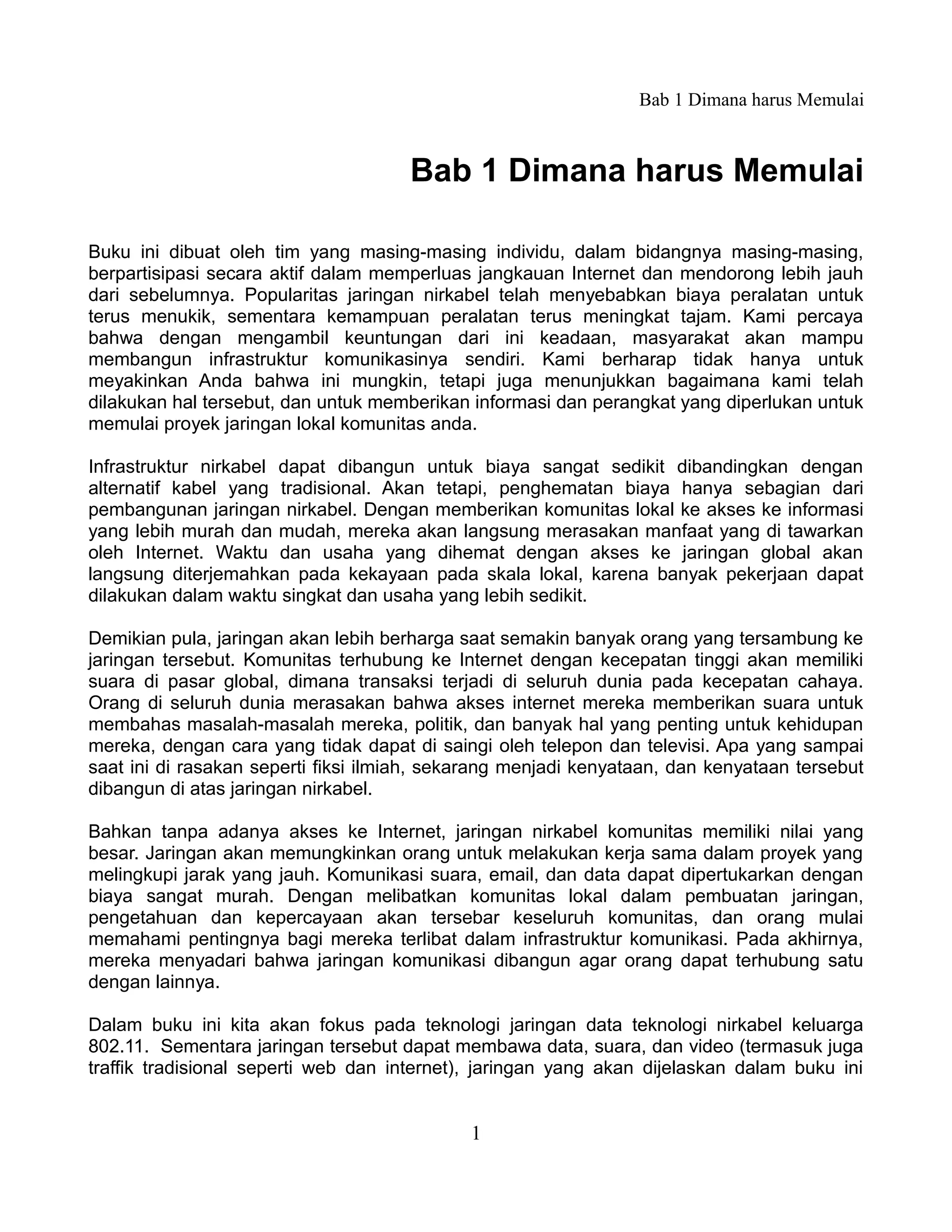 Bab 1 Dimana harus Memulai



                                      Bab 1 Dimana harus Memulai

Buku ini dibuat oleh tim yang masing-masing individu, dalam bidangnya masing-masing,
berpartisipasi secara aktif dalam memperluas jangkauan Internet dan mendorong lebih jauh
dari sebelumnya. Popularitas jaringan nirkabel telah menyebabkan biaya peralatan untuk
terus menukik, sementara kemampuan peralatan terus meningkat tajam. Kami percaya
bahwa dengan mengambil keuntungan dari ini keadaan, masyarakat akan mampu
membangun infrastruktur komunikasinya sendiri. Kami berharap tidak hanya untuk
meyakinkan Anda bahwa ini mungkin, tetapi juga menunjukkan bagaimana kami telah
dilakukan hal tersebut, dan untuk memberikan informasi dan perangkat yang diperlukan untuk
memulai proyek jaringan lokal komunitas anda.

Infrastruktur nirkabel dapat dibangun untuk biaya sangat sedikit dibandingkan dengan
alternatif kabel yang tradisional. Akan tetapi, penghematan biaya hanya sebagian dari
pembangunan jaringan nirkabel. Dengan memberikan komunitas lokal ke akses ke informasi
yang lebih murah dan mudah, mereka akan langsung merasakan manfaat yang di tawarkan
oleh Internet. Waktu dan usaha yang dihemat dengan akses ke jaringan global akan
langsung diterjemahkan pada kekayaan pada skala lokal, karena banyak pekerjaan dapat
dilakukan dalam waktu singkat dan usaha yang lebih sedikit.

Demikian pula, jaringan akan lebih berharga saat semakin banyak orang yang tersambung ke
jaringan tersebut. Komunitas terhubung ke Internet dengan kecepatan tinggi akan memiliki
suara di pasar global, dimana transaksi terjadi di seluruh dunia pada kecepatan cahaya.
Orang di seluruh dunia merasakan bahwa akses internet mereka memberikan suara untuk
membahas masalah-masalah mereka, politik, dan banyak hal yang penting untuk kehidupan
mereka, dengan cara yang tidak dapat di saingi oleh telepon dan televisi. Apa yang sampai
saat ini di rasakan seperti fiksi ilmiah, sekarang menjadi kenyataan, dan kenyataan tersebut
dibangun di atas jaringan nirkabel.

Bahkan tanpa adanya akses ke Internet, jaringan nirkabel komunitas memiliki nilai yang
besar. Jaringan akan memungkinkan orang untuk melakukan kerja sama dalam proyek yang
melingkupi jarak yang jauh. Komunikasi suara, email, dan data dapat dipertukarkan dengan
biaya sangat murah. Dengan melibatkan komunitas lokal dalam pembuatan jaringan,
pengetahuan dan kepercayaan akan tersebar keseluruh komunitas, dan orang mulai
memahami pentingnya bagi mereka terlibat dalam infrastruktur komunikasi. Pada akhirnya,
mereka menyadari bahwa jaringan komunikasi dibangun agar orang dapat terhubung satu
dengan lainnya.

Dalam buku ini kita akan fokus pada teknologi jaringan data teknologi nirkabel keluarga
802.11. Sementara jaringan tersebut dapat membawa data, suara, dan video (termasuk juga
traffik tradisional seperti web dan internet), jaringan yang akan dijelaskan dalam buku ini


                                             1
 