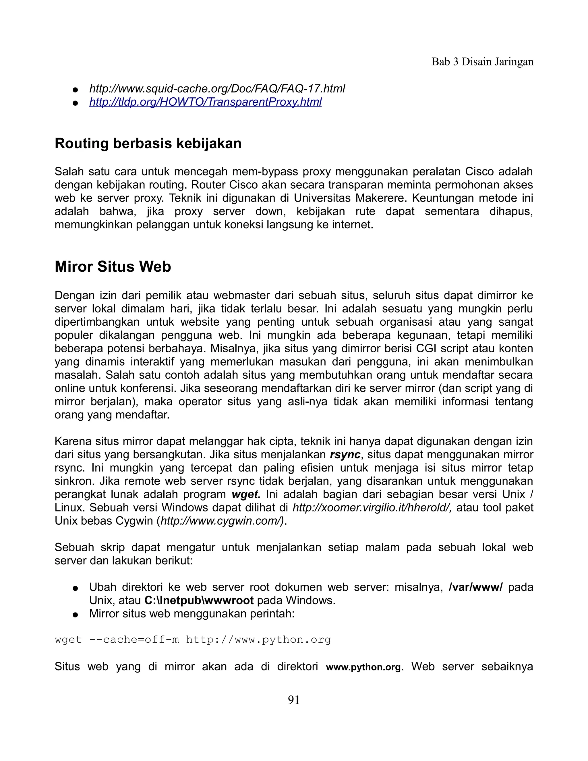 Bab 3 Disain Jaringan

   ●   http://www.squid-cache.org/Doc/FAQ/FAQ-17.html
   ●   http://tldp.org/HOWTO/TransparentProxy.html


Routing berbasis kebijakan
Salah satu cara untuk mencegah mem-bypass proxy menggunakan peralatan Cisco adalah
dengan kebijakan routing. Router Cisco akan secara transparan meminta permohonan akses
web ke server proxy. Teknik ini digunakan di Universitas Makerere. Keuntungan metode ini
adalah bahwa, jika proxy server down, kebijakan rute dapat sementara dihapus,
memungkinkan pelanggan untuk koneksi langsung ke internet.


Miror Situs Web
Dengan izin dari pemilik atau webmaster dari sebuah situs, seluruh situs dapat dimirror ke
server lokal dimalam hari, jika tidak terlalu besar. Ini adalah sesuatu yang mungkin perlu
dipertimbangkan untuk website yang penting untuk sebuah organisasi atau yang sangat
populer dikalangan pengguna web. Ini mungkin ada beberapa kegunaan, tetapi memiliki
beberapa potensi berbahaya. Misalnya, jika situs yang dimirror berisi CGI script atau konten
yang dinamis interaktif yang memerlukan masukan dari pengguna, ini akan menimbulkan
masalah. Salah satu contoh adalah situs yang membutuhkan orang untuk mendaftar secara
online untuk konferensi. Jika seseorang mendaftarkan diri ke server mirror (dan script yang di
mirror berjalan), maka operator situs yang asli-nya tidak akan memiliki informasi tentang
orang yang mendaftar.

Karena situs mirror dapat melanggar hak cipta, teknik ini hanya dapat digunakan dengan izin
dari situs yang bersangkutan. Jika situs menjalankan rsync, situs dapat menggunakan mirror
rsync. Ini mungkin yang tercepat dan paling efisien untuk menjaga isi situs mirror tetap
sinkron. Jika remote web server rsync tidak berjalan, yang disarankan untuk menggunakan
perangkat lunak adalah program wget. Ini adalah bagian dari sebagian besar versi Unix /
Linux. Sebuah versi Windows dapat dilihat di http://xoomer.virgilio.it/hherold/, atau tool paket
Unix bebas Cygwin (http://www.cygwin.com/).

Sebuah skrip dapat mengatur untuk menjalankan setiap malam pada sebuah lokal web
server dan lakukan berikut:

   ●   Ubah direktori ke web server root dokumen web server: misalnya, /var/www/ pada
       Unix, atau C:Inetpubwwwroot pada Windows.
   ●   Mirror situs web menggunakan perintah:

wget --cache=off-m http://www.python.org

Situs web yang di mirror akan ada di direktori www.python.org. Web server sebaiknya

                                              91
 