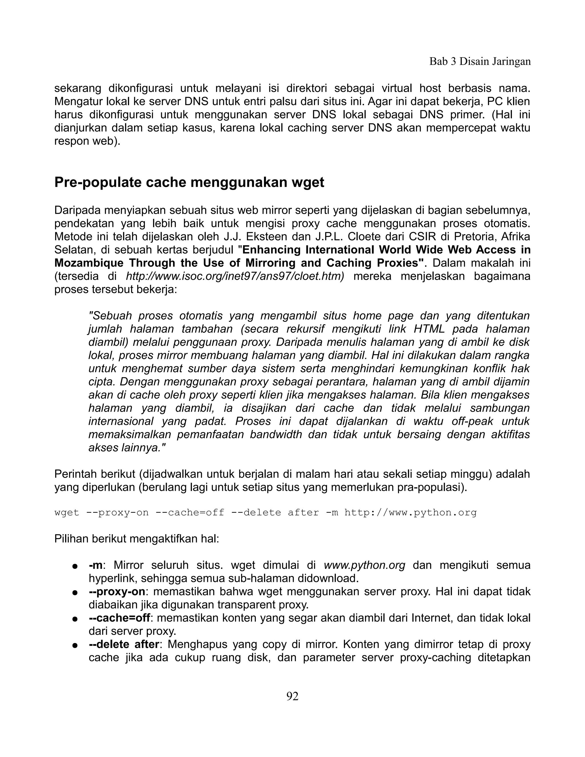 Bab 3 Disain Jaringan

sekarang dikonfigurasi untuk melayani isi direktori sebagai virtual host berbasis nama.
Mengatur lokal ke server DNS untuk entri palsu dari situs ini. Agar ini dapat bekerja, PC klien
harus dikonfigurasi untuk menggunakan server DNS lokal sebagai DNS primer. (Hal ini
dianjurkan dalam setiap kasus, karena lokal caching server DNS akan mempercepat waktu
respon web).


Pre-populate cache menggunakan wget
Daripada menyiapkan sebuah situs web mirror seperti yang dijelaskan di bagian sebelumnya,
pendekatan yang lebih baik untuk mengisi proxy cache menggunakan proses otomatis.
Metode ini telah dijelaskan oleh J.J. Eksteen dan J.P.L. Cloete dari CSIR di Pretoria, Afrika
Selatan, di sebuah kertas berjudul "Enhancing International World Wide Web Access in
Mozambique Through the Use of Mirroring and Caching Proxies". Dalam makalah ini
(tersedia di http://www.isoc.org/inet97/ans97/cloet.htm) mereka menjelaskan bagaimana
proses tersebut bekerja:

       "Sebuah proses otomatis yang mengambil situs home page dan yang ditentukan
       jumlah halaman tambahan (secara rekursif mengikuti link HTML pada halaman
       diambil) melalui penggunaan proxy. Daripada menulis halaman yang di ambil ke disk
       lokal, proses mirror membuang halaman yang diambil. Hal ini dilakukan dalam rangka
       untuk menghemat sumber daya sistem serta menghindari kemungkinan konflik hak
       cipta. Dengan menggunakan proxy sebagai perantara, halaman yang di ambil dijamin
       akan di cache oleh proxy seperti klien jika mengakses halaman. Bila klien mengakses
       halaman yang diambil, ia disajikan dari cache dan tidak melalui sambungan
       internasional yang padat. Proses ini dapat dijalankan di waktu off-peak untuk
       memaksimalkan pemanfaatan bandwidth dan tidak untuk bersaing dengan aktifitas
       akses lainnya."

Perintah berikut (dijadwalkan untuk berjalan di malam hari atau sekali setiap minggu) adalah
yang diperlukan (berulang lagi untuk setiap situs yang memerlukan pra-populasi).

wget --proxy-on --cache=off --delete after -m http://www.python.org

Pilihan berikut mengaktifkan hal:

   ●   -m: Mirror seluruh situs. wget dimulai di www.python.org dan mengikuti semua
       hyperlink, sehingga semua sub-halaman didownload.
   ●   --proxy-on: memastikan bahwa wget menggunakan server proxy. Hal ini dapat tidak
       diabaikan jika digunakan transparent proxy.
   ●   --cache=off: memastikan konten yang segar akan diambil dari Internet, dan tidak lokal
       dari server proxy.
   ●   --delete after: Menghapus yang copy di mirror. Konten yang dimirror tetap di proxy
       cache jika ada cukup ruang disk, dan parameter server proxy-caching ditetapkan


                                              92
 
