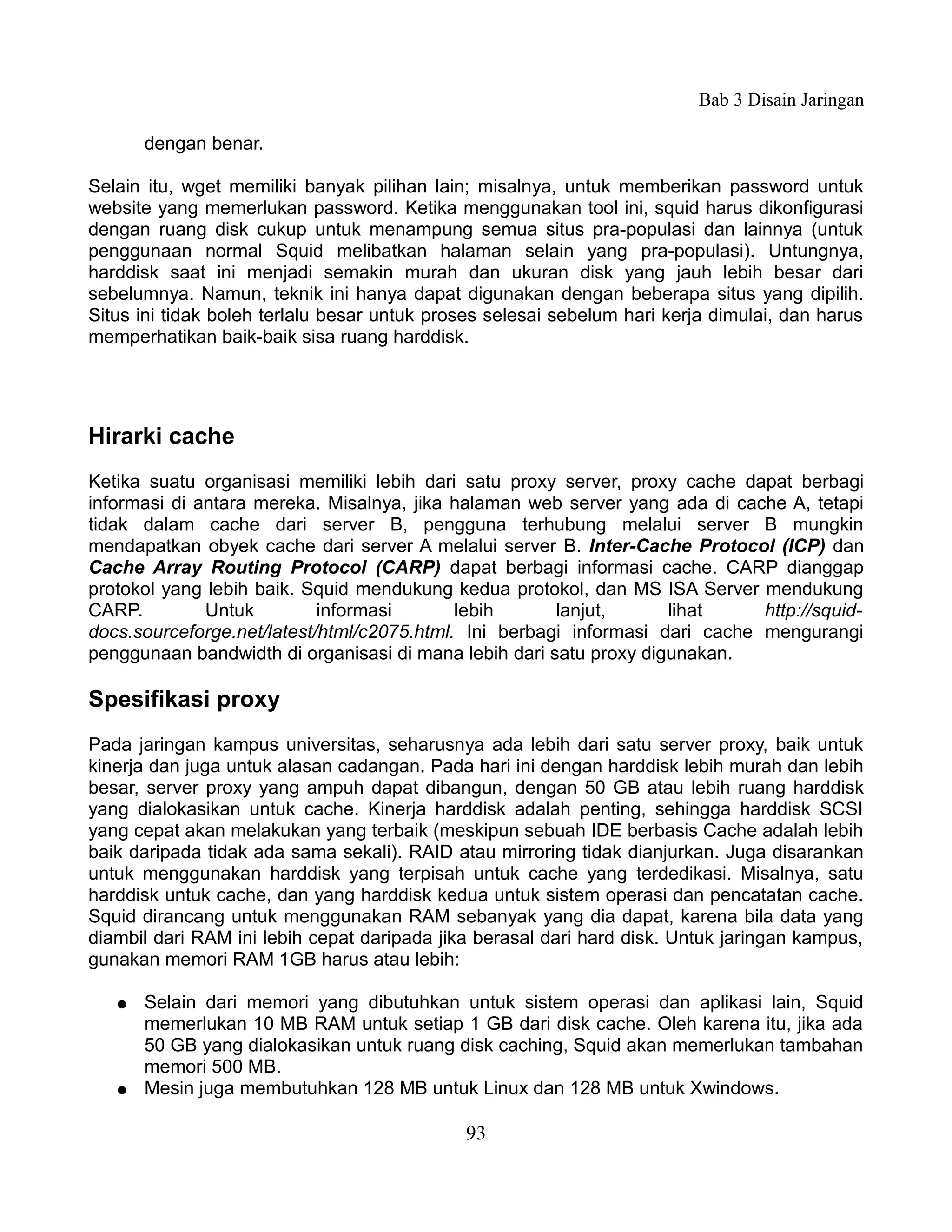 Bab 3 Disain Jaringan

       dengan benar.

Selain itu, wget memiliki banyak pilihan lain; misalnya, untuk memberikan password untuk
website yang memerlukan password. Ketika menggunakan tool ini, squid harus dikonfigurasi
dengan ruang disk cukup untuk menampung semua situs pra-populasi dan lainnya (untuk
penggunaan normal Squid melibatkan halaman selain yang pra-populasi). Untungnya,
harddisk saat ini menjadi semakin murah dan ukuran disk yang jauh lebih besar dari
sebelumnya. Namun, teknik ini hanya dapat digunakan dengan beberapa situs yang dipilih.
Situs ini tidak boleh terlalu besar untuk proses selesai sebelum hari kerja dimulai, dan harus
memperhatikan baik-baik sisa ruang harddisk.




Hirarki cache
Ketika suatu organisasi memiliki lebih dari satu proxy server, proxy cache dapat berbagi
informasi di antara mereka. Misalnya, jika halaman web server yang ada di cache A, tetapi
tidak dalam cache dari server B, pengguna terhubung melalui server B mungkin
mendapatkan obyek cache dari server A melalui server B. Inter-Cache Protocol (ICP) dan
Cache Array Routing Protocol (CARP) dapat berbagi informasi cache. CARP dianggap
protokol yang lebih baik. Squid mendukung kedua protokol, dan MS ISA Server mendukung
CARP.         Untuk         informasi       lebih      lanjut,      lihat     http://squid-
docs.sourceforge.net/latest/html/c2075.html. Ini berbagi informasi dari cache mengurangi
penggunaan bandwidth di organisasi di mana lebih dari satu proxy digunakan.

Spesifikasi proxy
Pada jaringan kampus universitas, seharusnya ada lebih dari satu server proxy, baik untuk
kinerja dan juga untuk alasan cadangan. Pada hari ini dengan harddisk lebih murah dan lebih
besar, server proxy yang ampuh dapat dibangun, dengan 50 GB atau lebih ruang harddisk
yang dialokasikan untuk cache. Kinerja harddisk adalah penting, sehingga harddisk SCSI
yang cepat akan melakukan yang terbaik (meskipun sebuah IDE berbasis Cache adalah lebih
baik daripada tidak ada sama sekali). RAID atau mirroring tidak dianjurkan. Juga disarankan
untuk menggunakan harddisk yang terpisah untuk cache yang terdedikasi. Misalnya, satu
harddisk untuk cache, dan yang harddisk kedua untuk sistem operasi dan pencatatan cache.
Squid dirancang untuk menggunakan RAM sebanyak yang dia dapat, karena bila data yang
diambil dari RAM ini lebih cepat daripada jika berasal dari hard disk. Untuk jaringan kampus,
gunakan memori RAM 1GB harus atau lebih:

   ●   Selain dari memori yang dibutuhkan untuk sistem operasi dan aplikasi lain, Squid
       memerlukan 10 MB RAM untuk setiap 1 GB dari disk cache. Oleh karena itu, jika ada
       50 GB yang dialokasikan untuk ruang disk caching, Squid akan memerlukan tambahan
       memori 500 MB.
   ●   Mesin juga membutuhkan 128 MB untuk Linux dan 128 MB untuk Xwindows.

                                             93
 