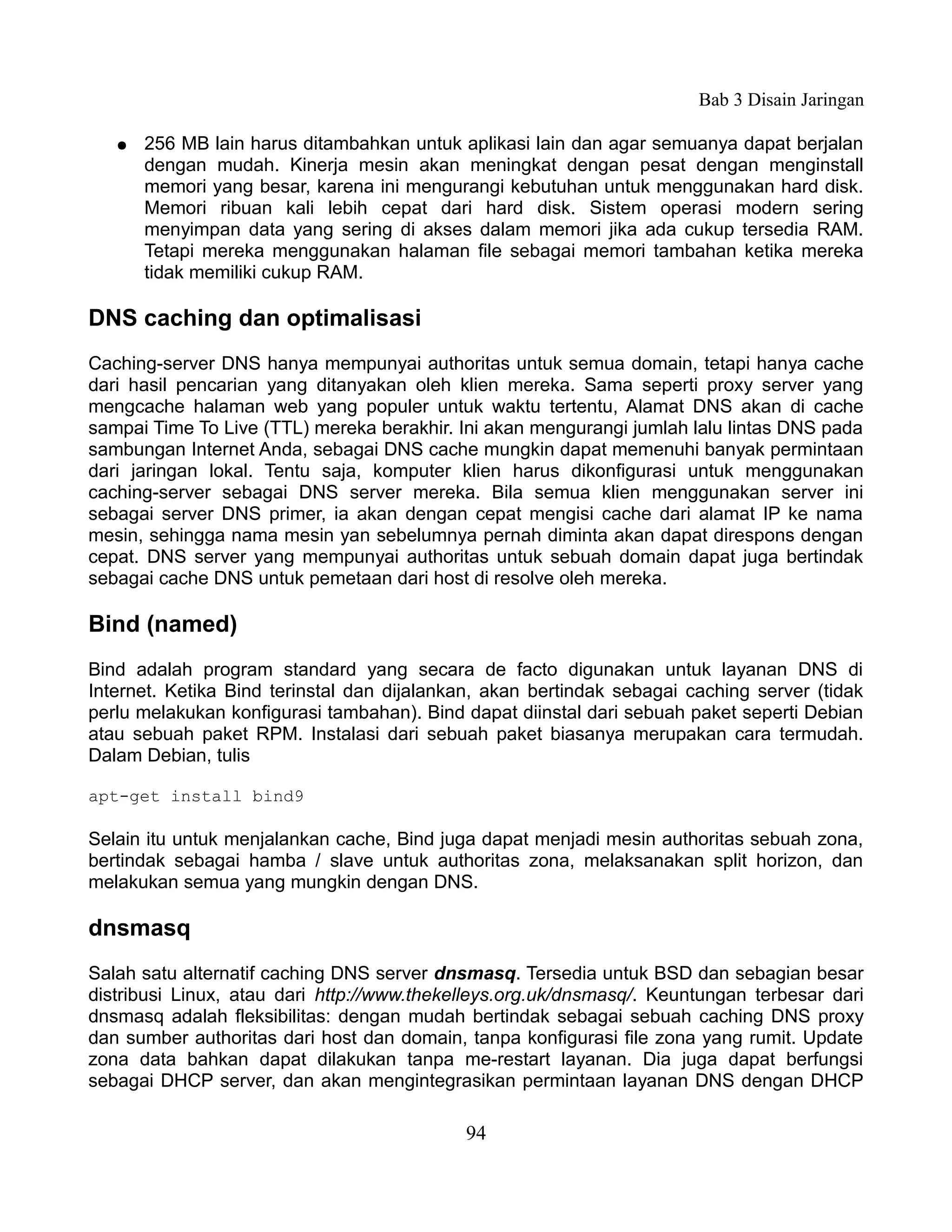Bab 3 Disain Jaringan

   ●   256 MB lain harus ditambahkan untuk aplikasi lain dan agar semuanya dapat berjalan
       dengan mudah. Kinerja mesin akan meningkat dengan pesat dengan menginstall
       memori yang besar, karena ini mengurangi kebutuhan untuk menggunakan hard disk.
       Memori ribuan kali lebih cepat dari hard disk. Sistem operasi modern sering
       menyimpan data yang sering di akses dalam memori jika ada cukup tersedia RAM.
       Tetapi mereka menggunakan halaman file sebagai memori tambahan ketika mereka
       tidak memiliki cukup RAM.

DNS caching dan optimalisasi
Caching-server DNS hanya mempunyai authoritas untuk semua domain, tetapi hanya cache
dari hasil pencarian yang ditanyakan oleh klien mereka. Sama seperti proxy server yang
mengcache halaman web yang populer untuk waktu tertentu, Alamat DNS akan di cache
sampai Time To Live (TTL) mereka berakhir. Ini akan mengurangi jumlah lalu lintas DNS pada
sambungan Internet Anda, sebagai DNS cache mungkin dapat memenuhi banyak permintaan
dari jaringan lokal. Tentu saja, komputer klien harus dikonfigurasi untuk menggunakan
caching-server sebagai DNS server mereka. Bila semua klien menggunakan server ini
sebagai server DNS primer, ia akan dengan cepat mengisi cache dari alamat IP ke nama
mesin, sehingga nama mesin yan sebelumnya pernah diminta akan dapat direspons dengan
cepat. DNS server yang mempunyai authoritas untuk sebuah domain dapat juga bertindak
sebagai cache DNS untuk pemetaan dari host di resolve oleh mereka.

Bind (named)
Bind adalah program standard yang secara de facto digunakan untuk layanan DNS di
Internet. Ketika Bind terinstal dan dijalankan, akan bertindak sebagai caching server (tidak
perlu melakukan konfigurasi tambahan). Bind dapat diinstal dari sebuah paket seperti Debian
atau sebuah paket RPM. Instalasi dari sebuah paket biasanya merupakan cara termudah.
Dalam Debian, tulis

apt-get install bind9

Selain itu untuk menjalankan cache, Bind juga dapat menjadi mesin authoritas sebuah zona,
bertindak sebagai hamba / slave untuk authoritas zona, melaksanakan split horizon, dan
melakukan semua yang mungkin dengan DNS.

dnsmasq
Salah satu alternatif caching DNS server dnsmasq. Tersedia untuk BSD dan sebagian besar
distribusi Linux, atau dari http://www.thekelleys.org.uk/dnsmasq/. Keuntungan terbesar dari
dnsmasq adalah fleksibilitas: dengan mudah bertindak sebagai sebuah caching DNS proxy
dan sumber authoritas dari host dan domain, tanpa konfigurasi file zona yang rumit. Update
zona data bahkan dapat dilakukan tanpa me-restart layanan. Dia juga dapat berfungsi
sebagai DHCP server, dan akan mengintegrasikan permintaan layanan DNS dengan DHCP

                                            94
 