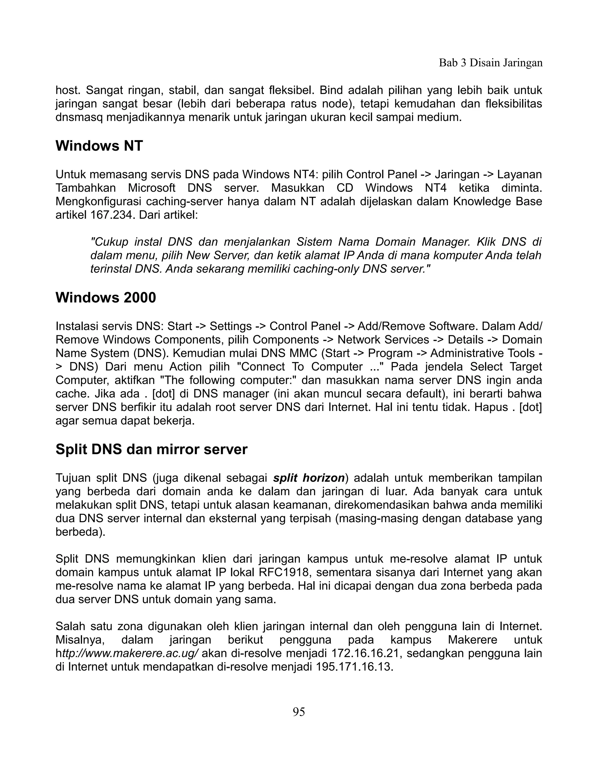Bab 3 Disain Jaringan

host. Sangat ringan, stabil, dan sangat fleksibel. Bind adalah pilihan yang lebih baik untuk
jaringan sangat besar (lebih dari beberapa ratus node), tetapi kemudahan dan fleksibilitas
dnsmasq menjadikannya menarik untuk jaringan ukuran kecil sampai medium.

Windows NT
Untuk memasang servis DNS pada Windows NT4: pilih Control Panel -> Jaringan -> Layanan
Tambahkan Microsoft DNS server. Masukkan CD Windows NT4 ketika diminta.
Mengkonfigurasi caching-server hanya dalam NT adalah dijelaskan dalam Knowledge Base
artikel 167.234. Dari artikel:

      "Cukup instal DNS dan menjalankan Sistem Nama Domain Manager. Klik DNS di
      dalam menu, pilih New Server, dan ketik alamat IP Anda di mana komputer Anda telah
      terinstal DNS. Anda sekarang memiliki caching-only DNS server."

Windows 2000
Instalasi servis DNS: Start -> Settings -> Control Panel -> Add/Remove Software. Dalam Add/
Remove Windows Components, pilih Components -> Network Services -> Details -> Domain
Name System (DNS). Kemudian mulai DNS MMC (Start -> Program -> Administrative Tools -
> DNS) Dari menu Action pilih "Connect To Computer ..." Pada jendela Select Target
Computer, aktifkan "The following computer:" dan masukkan nama server DNS ingin anda
cache. Jika ada . [dot] di DNS manager (ini akan muncul secara default), ini berarti bahwa
server DNS berfikir itu adalah root server DNS dari Internet. Hal ini tentu tidak. Hapus . [dot]
agar semua dapat bekerja.

Split DNS dan mirror server
Tujuan split DNS (juga dikenal sebagai split horizon) adalah untuk memberikan tampilan
yang berbeda dari domain anda ke dalam dan jaringan di luar. Ada banyak cara untuk
melakukan split DNS, tetapi untuk alasan keamanan, direkomendasikan bahwa anda memiliki
dua DNS server internal dan eksternal yang terpisah (masing-masing dengan database yang
berbeda).

Split DNS memungkinkan klien dari jaringan kampus untuk me-resolve alamat IP untuk
domain kampus untuk alamat IP lokal RFC1918, sementara sisanya dari Internet yang akan
me-resolve nama ke alamat IP yang berbeda. Hal ini dicapai dengan dua zona berbeda pada
dua server DNS untuk domain yang sama.

Salah satu zona digunakan oleh klien jaringan internal dan oleh pengguna lain di Internet.
Misalnya, dalam jaringan berikut pengguna pada kampus Makerere untuk
http://www.makerere.ac.ug/ akan di-resolve menjadi 172.16.16.21, sedangkan pengguna lain
di Internet untuk mendapatkan di-resolve menjadi 195.171.16.13.


                                              95
 