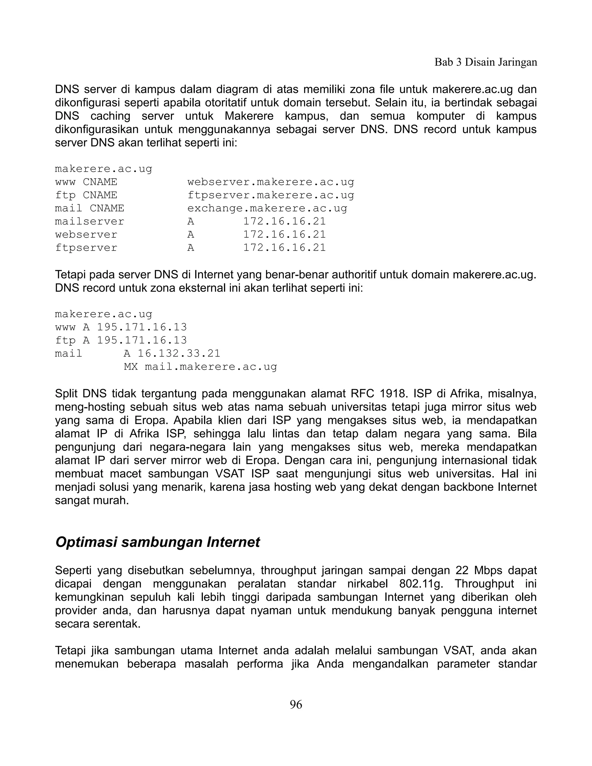 Bab 3 Disain Jaringan

DNS server di kampus dalam diagram di atas memiliki zona file untuk makerere.ac.ug dan
dikonfigurasi seperti apabila otoritatif untuk domain tersebut. Selain itu, ia bertindak sebagai
DNS caching server untuk Makerere kampus, dan semua komputer di kampus
dikonfigurasikan untuk menggunakannya sebagai server DNS. DNS record untuk kampus
server DNS akan terlihat seperti ini:

makerere.ac.ug
www CNAME                 webserver.makerere.ac.ug
ftp CNAME                 ftpserver.makerere.ac.ug
mail CNAME                exchange.makerere.ac.ug
mailserver                A       172.16.16.21
webserver                 A       172.16.16.21
ftpserver                 A       172.16.16.21

Tetapi pada server DNS di Internet yang benar-benar authoritif untuk domain makerere.ac.ug.
DNS record untuk zona eksternal ini akan terlihat seperti ini:

makerere.ac.ug
www A 195.171.16.13
ftp A 195.171.16.13
mail      A 16.132.33.21
          MX mail.makerere.ac.ug

Split DNS tidak tergantung pada menggunakan alamat RFC 1918. ISP di Afrika, misalnya,
meng-hosting sebuah situs web atas nama sebuah universitas tetapi juga mirror situs web
yang sama di Eropa. Apabila klien dari ISP yang mengakses situs web, ia mendapatkan
alamat IP di Afrika ISP, sehingga lalu lintas dan tetap dalam negara yang sama. Bila
pengunjung dari negara-negara lain yang mengakses situs web, mereka mendapatkan
alamat IP dari server mirror web di Eropa. Dengan cara ini, pengunjung internasional tidak
membuat macet sambungan VSAT ISP saat mengunjungi situs web universitas. Hal ini
menjadi solusi yang menarik, karena jasa hosting web yang dekat dengan backbone Internet
sangat murah.


Optimasi sambungan Internet
Seperti yang disebutkan sebelumnya, throughput jaringan sampai dengan 22 Mbps dapat
dicapai dengan menggunakan peralatan standar nirkabel 802.11g. Throughput ini
kemungkinan sepuluh kali lebih tinggi daripada sambungan Internet yang diberikan oleh
provider anda, dan harusnya dapat nyaman untuk mendukung banyak pengguna internet
secara serentak.

Tetapi jika sambungan utama Internet anda adalah melalui sambungan VSAT, anda akan
menemukan beberapa masalah performa jika Anda mengandalkan parameter standar


                                              96
 