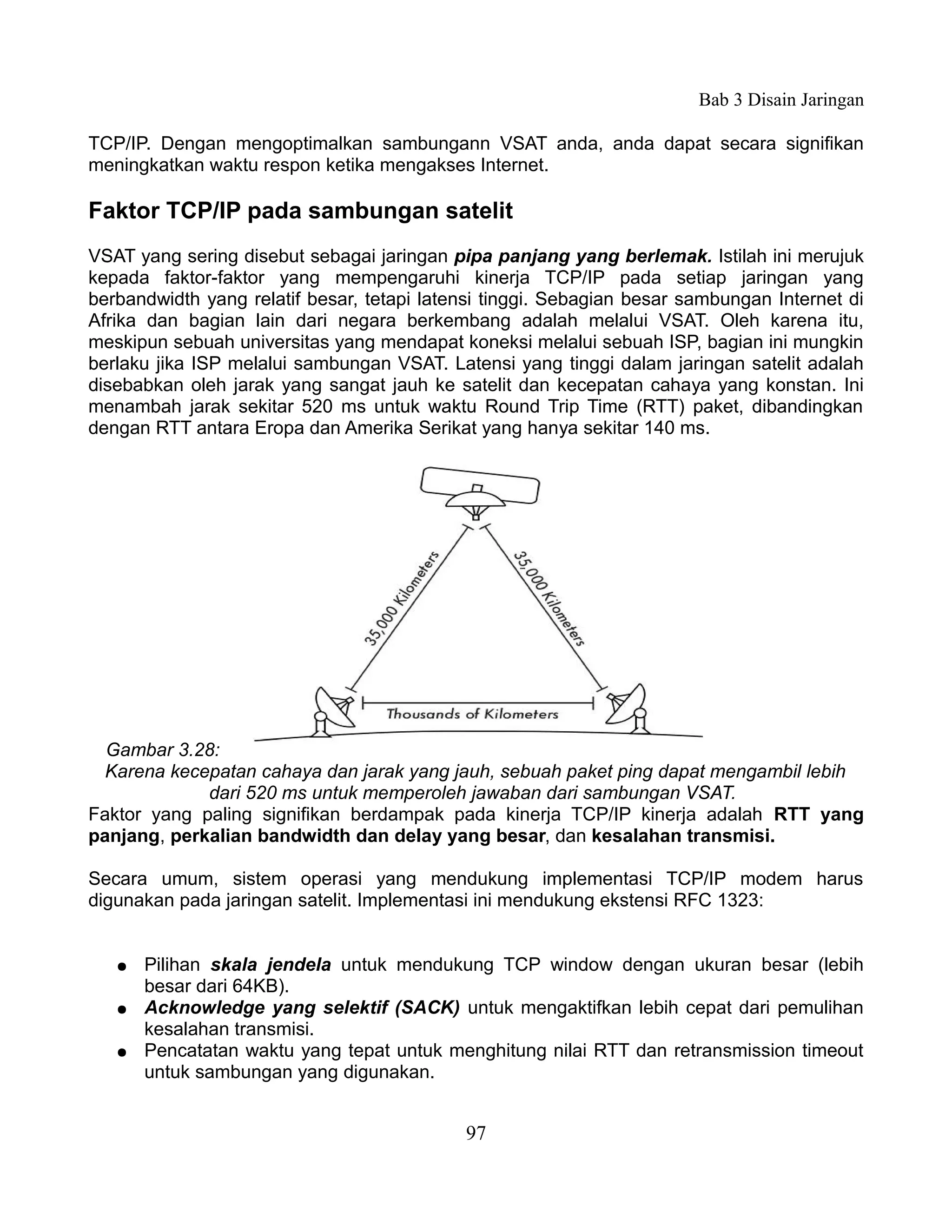 Bab 3 Disain Jaringan

TCP/IP. Dengan mengoptimalkan sambungann VSAT anda, anda dapat secara signifikan
meningkatkan waktu respon ketika mengakses Internet.

Faktor TCP/IP pada sambungan satelit
VSAT yang sering disebut sebagai jaringan pipa panjang yang berlemak. Istilah ini merujuk
kepada faktor-faktor yang mempengaruhi kinerja TCP/IP pada setiap jaringan yang
berbandwidth yang relatif besar, tetapi latensi tinggi. Sebagian besar sambungan Internet di
Afrika dan bagian lain dari negara berkembang adalah melalui VSAT. Oleh karena itu,
meskipun sebuah universitas yang mendapat koneksi melalui sebuah ISP, bagian ini mungkin
berlaku jika ISP melalui sambungan VSAT. Latensi yang tinggi dalam jaringan satelit adalah
disebabkan oleh jarak yang sangat jauh ke satelit dan kecepatan cahaya yang konstan. Ini
menambah jarak sekitar 520 ms untuk waktu Round Trip Time (RTT) paket, dibandingkan
dengan RTT antara Eropa dan Amerika Serikat yang hanya sekitar 140 ms.




  Gambar 3.28:
 Karena kecepatan cahaya dan jarak yang jauh, sebuah paket ping dapat mengambil lebih
             dari 520 ms untuk memperoleh jawaban dari sambungan VSAT.
Faktor yang paling signifikan berdampak pada kinerja TCP/IP kinerja adalah RTT yang
panjang, perkalian bandwidth dan delay yang besar, dan kesalahan transmisi.

Secara umum, sistem operasi yang mendukung implementasi TCP/IP modem harus
digunakan pada jaringan satelit. Implementasi ini mendukung ekstensi RFC 1323:


   ●   Pilihan skala jendela untuk mendukung TCP window dengan ukuran besar (lebih
       besar dari 64KB).
   ●   Acknowledge yang selektif (SACK) untuk mengaktifkan lebih cepat dari pemulihan
       kesalahan transmisi.
   ●   Pencatatan waktu yang tepat untuk menghitung nilai RTT dan retransmission timeout
       untuk sambungan yang digunakan.


                                            97
 