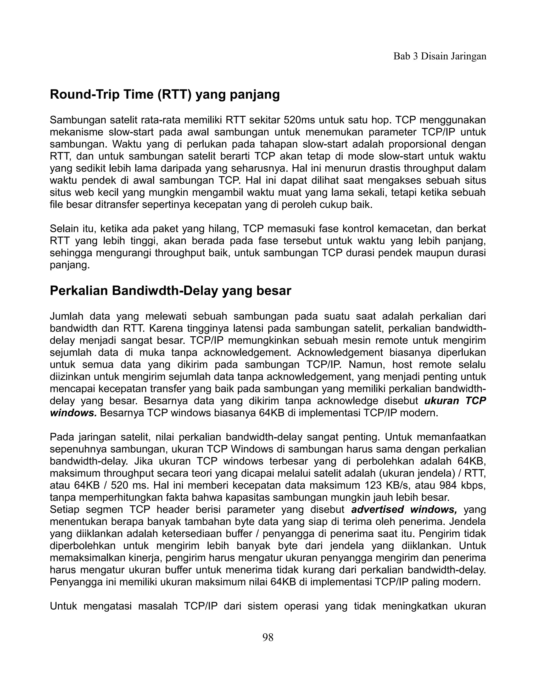 Bab 3 Disain Jaringan


Round-Trip Time (RTT) yang panjang
Sambungan satelit rata-rata memiliki RTT sekitar 520ms untuk satu hop. TCP menggunakan
mekanisme slow-start pada awal sambungan untuk menemukan parameter TCP/IP untuk
sambungan. Waktu yang di perlukan pada tahapan slow-start adalah proporsional dengan
RTT, dan untuk sambungan satelit berarti TCP akan tetap di mode slow-start untuk waktu
yang sedikit lebih lama daripada yang seharusnya. Hal ini menurun drastis throughput dalam
waktu pendek di awal sambungan TCP. Hal ini dapat dilihat saat mengakses sebuah situs
situs web kecil yang mungkin mengambil waktu muat yang lama sekali, tetapi ketika sebuah
file besar ditransfer sepertinya kecepatan yang di peroleh cukup baik.

Selain itu, ketika ada paket yang hilang, TCP memasuki fase kontrol kemacetan, dan berkat
RTT yang lebih tinggi, akan berada pada fase tersebut untuk waktu yang lebih panjang,
sehingga mengurangi throughput baik, untuk sambungan TCP durasi pendek maupun durasi
panjang.

Perkalian Bandiwdth-Delay yang besar
Jumlah data yang melewati sebuah sambungan pada suatu saat adalah perkalian dari
bandwidth dan RTT. Karena tingginya latensi pada sambungan satelit, perkalian bandwidth-
delay menjadi sangat besar. TCP/IP memungkinkan sebuah mesin remote untuk mengirim
sejumlah data di muka tanpa acknowledgement. Acknowledgement biasanya diperlukan
untuk semua data yang dikirim pada sambungan TCP/IP. Namun, host remote selalu
diizinkan untuk mengirim sejumlah data tanpa acknowledgement, yang menjadi penting untuk
mencapai kecepatan transfer yang baik pada sambungan yang memiliki perkalian bandwidth-
delay yang besar. Besarnya data yang dikirim tanpa acknowledge disebut ukuran TCP
windows. Besarnya TCP windows biasanya 64KB di implementasi TCP/IP modern.

Pada jaringan satelit, nilai perkalian bandwidth-delay sangat penting. Untuk memanfaatkan
sepenuhnya sambungan, ukuran TCP Windows di sambungan harus sama dengan perkalian
bandwidth-delay. Jika ukuran TCP windows terbesar yang di perbolehkan adalah 64KB,
maksimum throughput secara teori yang dicapai melalui satelit adalah (ukuran jendela) / RTT,
atau 64KB / 520 ms. Hal ini memberi kecepatan data maksimum 123 KB/s, atau 984 kbps,
tanpa memperhitungkan fakta bahwa kapasitas sambungan mungkin jauh lebih besar.
Setiap segmen TCP header berisi parameter yang disebut advertised windows, yang
menentukan berapa banyak tambahan byte data yang siap di terima oleh penerima. Jendela
yang diiklankan adalah ketersediaan buffer / penyangga di penerima saat itu. Pengirim tidak
diperbolehkan untuk mengirim lebih banyak byte dari jendela yang diiklankan. Untuk
memaksimalkan kinerja, pengirim harus mengatur ukuran penyangga mengirim dan penerima
harus mengatur ukuran buffer untuk menerima tidak kurang dari perkalian bandwidth-delay.
Penyangga ini memiliki ukuran maksimum nilai 64KB di implementasi TCP/IP paling modern.

Untuk mengatasi masalah TCP/IP dari sistem operasi yang tidak meningkatkan ukuran


                                            98
 