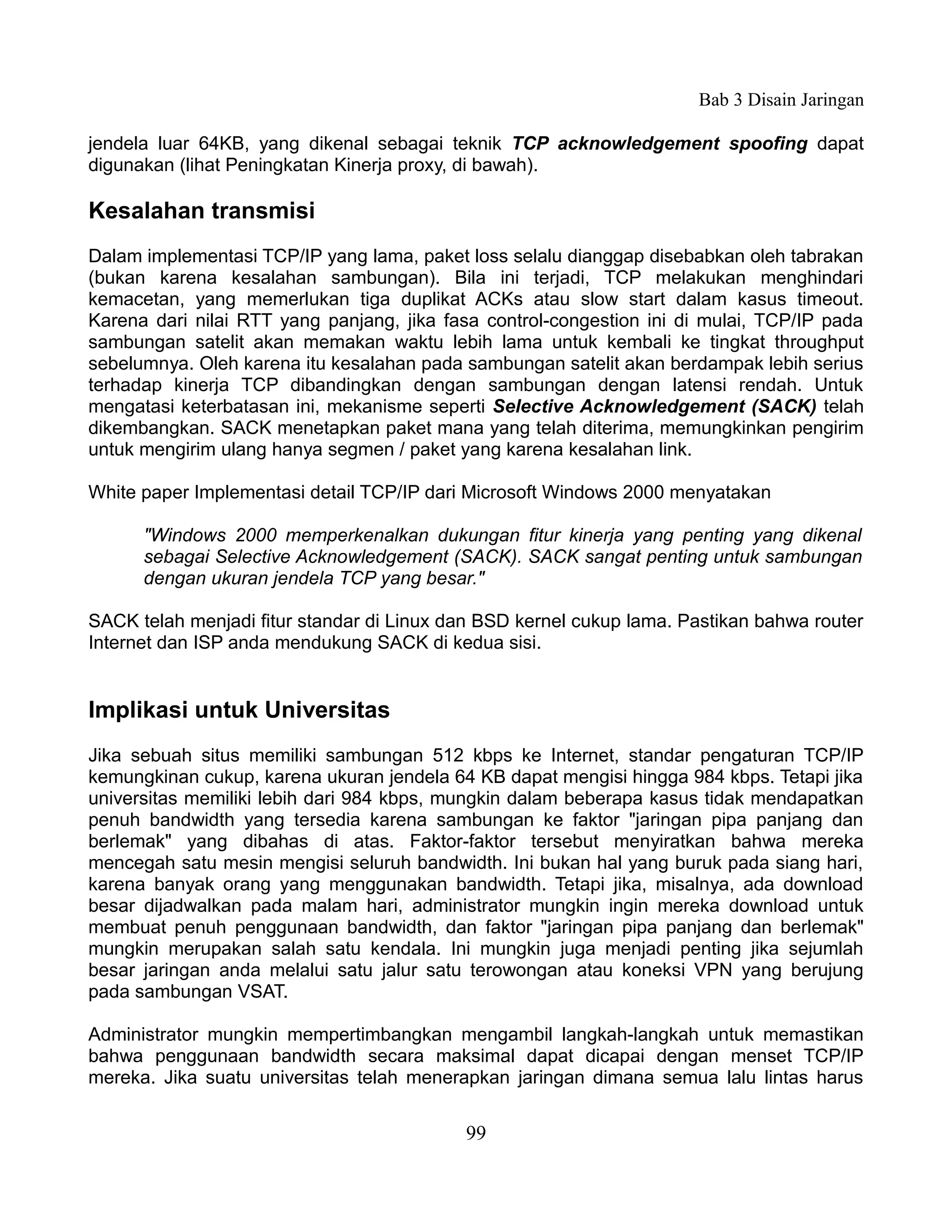 Bab 3 Disain Jaringan

jendela luar 64KB, yang dikenal sebagai teknik TCP acknowledgement spoofing dapat
digunakan (lihat Peningkatan Kinerja proxy, di bawah).

Kesalahan transmisi
Dalam implementasi TCP/IP yang lama, paket loss selalu dianggap disebabkan oleh tabrakan
(bukan karena kesalahan sambungan). Bila ini terjadi, TCP melakukan menghindari
kemacetan, yang memerlukan tiga duplikat ACKs atau slow start dalam kasus timeout.
Karena dari nilai RTT yang panjang, jika fasa control-congestion ini di mulai, TCP/IP pada
sambungan satelit akan memakan waktu lebih lama untuk kembali ke tingkat throughput
sebelumnya. Oleh karena itu kesalahan pada sambungan satelit akan berdampak lebih serius
terhadap kinerja TCP dibandingkan dengan sambungan dengan latensi rendah. Untuk
mengatasi keterbatasan ini, mekanisme seperti Selective Acknowledgement (SACK) telah
dikembangkan. SACK menetapkan paket mana yang telah diterima, memungkinkan pengirim
untuk mengirim ulang hanya segmen / paket yang karena kesalahan link.

White paper Implementasi detail TCP/IP dari Microsoft Windows 2000 menyatakan

      "Windows 2000 memperkenalkan dukungan fitur kinerja yang penting yang dikenal
      sebagai Selective Acknowledgement (SACK). SACK sangat penting untuk sambungan
      dengan ukuran jendela TCP yang besar."

SACK telah menjadi fitur standar di Linux dan BSD kernel cukup lama. Pastikan bahwa router
Internet dan ISP anda mendukung SACK di kedua sisi.


Implikasi untuk Universitas
Jika sebuah situs memiliki sambungan 512 kbps ke Internet, standar pengaturan TCP/IP
kemungkinan cukup, karena ukuran jendela 64 KB dapat mengisi hingga 984 kbps. Tetapi jika
universitas memiliki lebih dari 984 kbps, mungkin dalam beberapa kasus tidak mendapatkan
penuh bandwidth yang tersedia karena sambungan ke faktor "jaringan pipa panjang dan
berlemak" yang dibahas di atas. Faktor-faktor tersebut menyiratkan bahwa mereka
mencegah satu mesin mengisi seluruh bandwidth. Ini bukan hal yang buruk pada siang hari,
karena banyak orang yang menggunakan bandwidth. Tetapi jika, misalnya, ada download
besar dijadwalkan pada malam hari, administrator mungkin ingin mereka download untuk
membuat penuh penggunaan bandwidth, dan faktor "jaringan pipa panjang dan berlemak"
mungkin merupakan salah satu kendala. Ini mungkin juga menjadi penting jika sejumlah
besar jaringan anda melalui satu jalur satu terowongan atau koneksi VPN yang berujung
pada sambungan VSAT.

Administrator mungkin mempertimbangkan mengambil langkah-langkah untuk memastikan
bahwa penggunaan bandwidth secara maksimal dapat dicapai dengan menset TCP/IP
mereka. Jika suatu universitas telah menerapkan jaringan dimana semua lalu lintas harus


                                           99
 