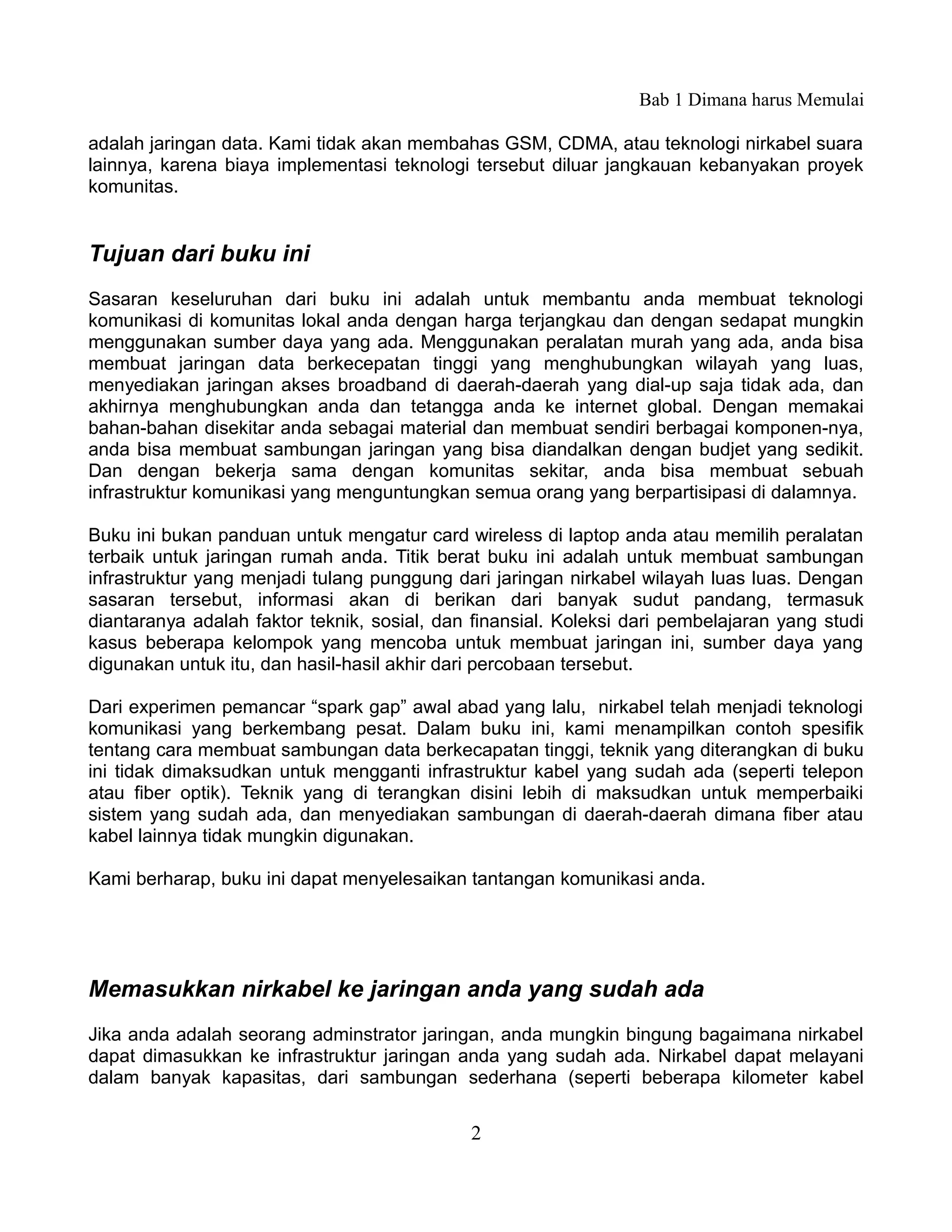 Bab 1 Dimana harus Memulai

adalah jaringan data. Kami tidak akan membahas GSM, CDMA, atau teknologi nirkabel suara
lainnya, karena biaya implementasi teknologi tersebut diluar jangkauan kebanyakan proyek
komunitas.


Tujuan dari buku ini
Sasaran keseluruhan dari buku ini adalah untuk membantu anda membuat teknologi
komunikasi di komunitas lokal anda dengan harga terjangkau dan dengan sedapat mungkin
menggunakan sumber daya yang ada. Menggunakan peralatan murah yang ada, anda bisa
membuat jaringan data berkecepatan tinggi yang menghubungkan wilayah yang luas,
menyediakan jaringan akses broadband di daerah-daerah yang dial-up saja tidak ada, dan
akhirnya menghubungkan anda dan tetangga anda ke internet global. Dengan memakai
bahan-bahan disekitar anda sebagai material dan membuat sendiri berbagai komponen-nya,
anda bisa membuat sambungan jaringan yang bisa diandalkan dengan budjet yang sedikit.
Dan dengan bekerja sama dengan komunitas sekitar, anda bisa membuat sebuah
infrastruktur komunikasi yang menguntungkan semua orang yang berpartisipasi di dalamnya.

Buku ini bukan panduan untuk mengatur card wireless di laptop anda atau memilih peralatan
terbaik untuk jaringan rumah anda. Titik berat buku ini adalah untuk membuat sambungan
infrastruktur yang menjadi tulang punggung dari jaringan nirkabel wilayah luas luas. Dengan
sasaran tersebut, informasi akan di berikan dari banyak sudut pandang, termasuk
diantaranya adalah faktor teknik, sosial, dan finansial. Koleksi dari pembelajaran yang studi
kasus beberapa kelompok yang mencoba untuk membuat jaringan ini, sumber daya yang
digunakan untuk itu, dan hasil-hasil akhir dari percobaan tersebut.

Dari experimen pemancar “spark gap” awal abad yang lalu, nirkabel telah menjadi teknologi
komunikasi yang berkembang pesat. Dalam buku ini, kami menampilkan contoh spesifik
tentang cara membuat sambungan data berkecapatan tinggi, teknik yang diterangkan di buku
ini tidak dimaksudkan untuk mengganti infrastruktur kabel yang sudah ada (seperti telepon
atau fiber optik). Teknik yang di terangkan disini lebih di maksudkan untuk memperbaiki
sistem yang sudah ada, dan menyediakan sambungan di daerah-daerah dimana fiber atau
kabel lainnya tidak mungkin digunakan.

Kami berharap, buku ini dapat menyelesaikan tantangan komunikasi anda.




Memasukkan nirkabel ke jaringan anda yang sudah ada
Jika anda adalah seorang adminstrator jaringan, anda mungkin bingung bagaimana nirkabel
dapat dimasukkan ke infrastruktur jaringan anda yang sudah ada. Nirkabel dapat melayani
dalam banyak kapasitas, dari sambungan sederhana (seperti beberapa kilometer kabel


                                             2
 
