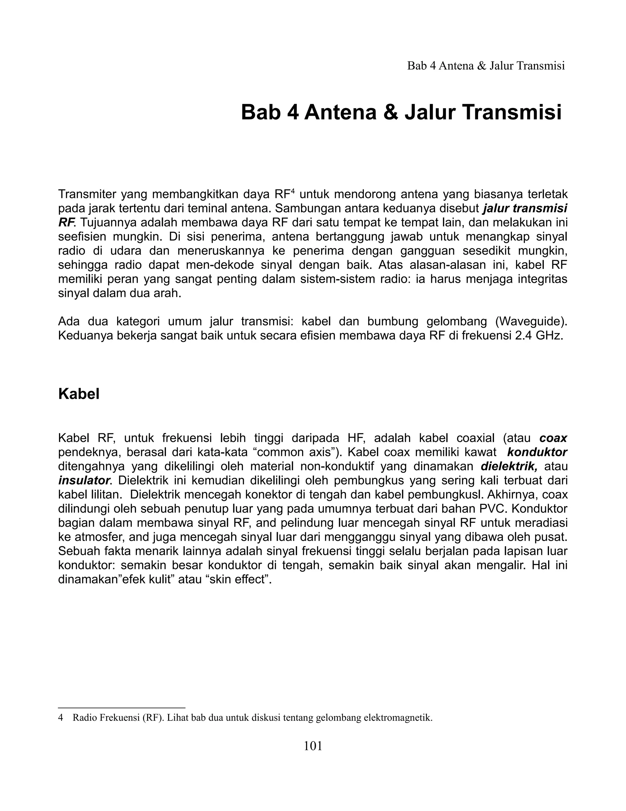 Bab 4 Antena & Jalur Transmisi



                                         Bab 4 Antena & Jalur Transmisi


Transmiter yang membangkitkan daya RF4 untuk mendorong antena yang biasanya terletak
pada jarak tertentu dari teminal antena. Sambungan antara keduanya disebut jalur transmisi
RF. Tujuannya adalah membawa daya RF dari satu tempat ke tempat lain, dan melakukan ini
seefisien mungkin. Di sisi penerima, antena bertanggung jawab untuk menangkap sinyal
radio di udara dan meneruskannya ke penerima dengan gangguan sesedikit mungkin,
sehingga radio dapat men-dekode sinyal dengan baik. Atas alasan-alasan ini, kabel RF
memiliki peran yang sangat penting dalam sistem-sistem radio: ia harus menjaga integritas
sinyal dalam dua arah.

Ada dua kategori umum jalur transmisi: kabel dan bumbung gelombang (Waveguide).
Keduanya bekerja sangat baik untuk secara efisien membawa daya RF di frekuensi 2.4 GHz.



Kabel

Kabel RF, untuk frekuensi lebih tinggi daripada HF, adalah kabel coaxial (atau coax
pendeknya, berasal dari kata-kata “common axis”). Kabel coax memiliki kawat konduktor
ditengahnya yang dikelilingi oleh material non-konduktif yang dinamakan dielektrik, atau
insulator. Dielektrik ini kemudian dikelilingi oleh pembungkus yang sering kali terbuat dari
kabel lilitan. Dielektrik mencegah konektor di tengah dan kabel pembungkusl. Akhirnya, coax
dilindungi oleh sebuah penutup luar yang pada umumnya terbuat dari bahan PVC. Konduktor
bagian dalam membawa sinyal RF, and pelindung luar mencegah sinyal RF untuk meradiasi
ke atmosfer, and juga mencegah sinyal luar dari mengganggu sinyal yang dibawa oleh pusat.
Sebuah fakta menarik lainnya adalah sinyal frekuensi tinggi selalu berjalan pada lapisan luar
konduktor: semakin besar konduktor di tengah, semakin baik sinyal akan mengalir. Hal ini
dinamakan”efek kulit” atau “skin effect”.




4 Radio Frekuensi (RF). Lihat bab dua untuk diskusi tentang gelombang elektromagnetik.

                                                        101
 