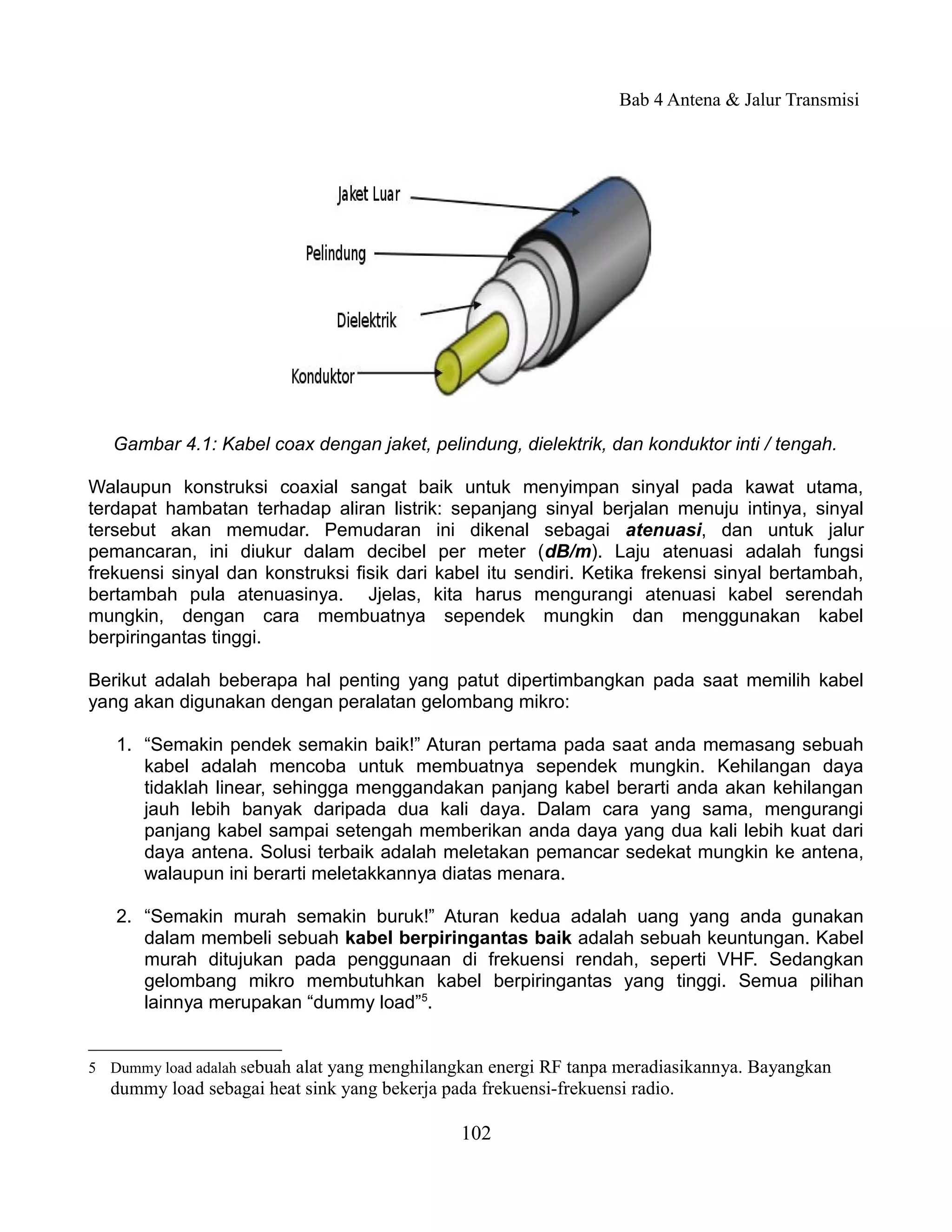 Bab 4 Antena & Jalur Transmisi




   Gambar 4.1: Kabel coax dengan jaket, pelindung, dielektrik, dan konduktor inti / tengah.

Walaupun konstruksi coaxial sangat baik untuk menyimpan sinyal pada kawat utama,
terdapat hambatan terhadap aliran listrik: sepanjang sinyal berjalan menuju intinya, sinyal
tersebut akan memudar. Pemudaran ini dikenal sebagai atenuasi, dan untuk jalur
pemancaran, ini diukur dalam decibel per meter (dB/m). Laju atenuasi adalah fungsi
frekuensi sinyal dan konstruksi fisik dari kabel itu sendiri. Ketika frekensi sinyal bertambah,
bertambah pula atenuasinya. Jjelas, kita harus mengurangi atenuasi kabel serendah
mungkin, dengan cara membuatnya sependek mungkin dan menggunakan kabel
berpiringantas tinggi.

Berikut adalah beberapa hal penting yang patut dipertimbangkan pada saat memilih kabel
yang akan digunakan dengan peralatan gelombang mikro:

   1. “Semakin pendek semakin baik!” Aturan pertama pada saat anda memasang sebuah
      kabel adalah mencoba untuk membuatnya sependek mungkin. Kehilangan daya
      tidaklah linear, sehingga menggandakan panjang kabel berarti anda akan kehilangan
      jauh lebih banyak daripada dua kali daya. Dalam cara yang sama, mengurangi
      panjang kabel sampai setengah memberikan anda daya yang dua kali lebih kuat dari
      daya antena. Solusi terbaik adalah meletakan pemancar sedekat mungkin ke antena,
      walaupun ini berarti meletakkannya diatas menara.

   2. “Semakin murah semakin buruk!” Aturan kedua adalah uang yang anda gunakan
      dalam membeli sebuah kabel berpiringantas baik adalah sebuah keuntungan. Kabel
      murah ditujukan pada penggunaan di frekuensi rendah, seperti VHF. Sedangkan
      gelombang mikro membutuhkan kabel berpiringantas yang tinggi. Semua pilihan
      lainnya merupakan “dummy load”5.


5 Dummy load adalah sebuah alat yang menghilangkan energi RF tanpa meradiasikannya. Bayangkan
  dummy load sebagai heat sink yang bekerja pada frekuensi-frekuensi radio.

                                               102
 