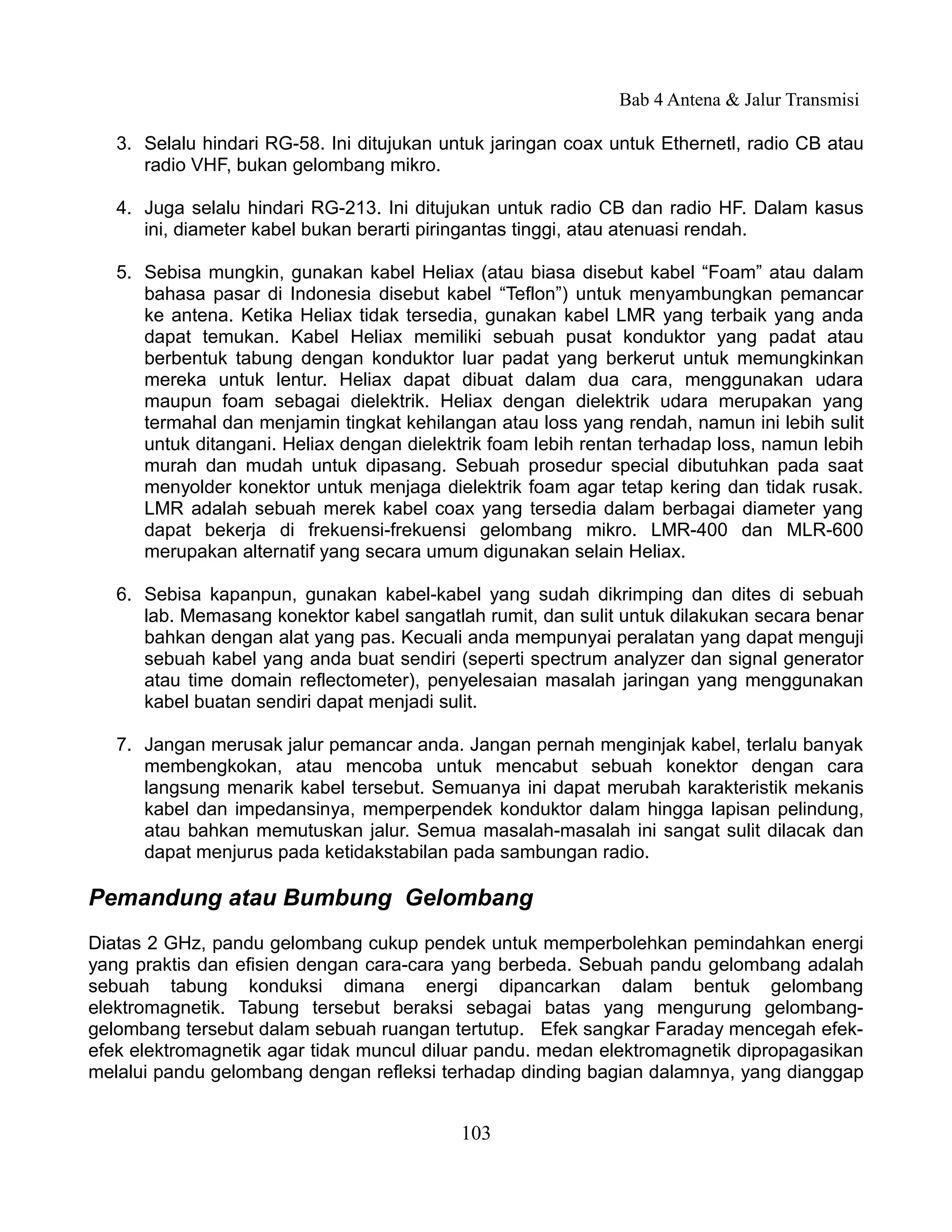 Bab 4 Antena & Jalur Transmisi

   3. Selalu hindari RG-58. Ini ditujukan untuk jaringan coax untuk Ethernetl, radio CB atau
      radio VHF, bukan gelombang mikro.

   4. Juga selalu hindari RG-213. Ini ditujukan untuk radio CB dan radio HF. Dalam kasus
      ini, diameter kabel bukan berarti piringantas tinggi, atau atenuasi rendah.

   5. Sebisa mungkin, gunakan kabel Heliax (atau biasa disebut kabel “Foam” atau dalam
      bahasa pasar di Indonesia disebut kabel “Teflon”) untuk menyambungkan pemancar
      ke antena. Ketika Heliax tidak tersedia, gunakan kabel LMR yang terbaik yang anda
      dapat temukan. Kabel Heliax memiliki sebuah pusat konduktor yang padat atau
      berbentuk tabung dengan konduktor luar padat yang berkerut untuk memungkinkan
      mereka untuk lentur. Heliax dapat dibuat dalam dua cara, menggunakan udara
      maupun foam sebagai dielektrik. Heliax dengan dielektrik udara merupakan yang
      termahal dan menjamin tingkat kehilangan atau loss yang rendah, namun ini lebih sulit
      untuk ditangani. Heliax dengan dielektrik foam lebih rentan terhadap loss, namun lebih
      murah dan mudah untuk dipasang. Sebuah prosedur special dibutuhkan pada saat
      menyolder konektor untuk menjaga dielektrik foam agar tetap kering dan tidak rusak.
      LMR adalah sebuah merek kabel coax yang tersedia dalam berbagai diameter yang
      dapat bekerja di frekuensi-frekuensi gelombang mikro. LMR-400 dan MLR-600
      merupakan alternatif yang secara umum digunakan selain Heliax.

   6. Sebisa kapanpun, gunakan kabel-kabel yang sudah dikrimping dan dites di sebuah
      lab. Memasang konektor kabel sangatlah rumit, dan sulit untuk dilakukan secara benar
      bahkan dengan alat yang pas. Kecuali anda mempunyai peralatan yang dapat menguji
      sebuah kabel yang anda buat sendiri (seperti spectrum analyzer dan signal generator
      atau time domain reflectometer), penyelesaian masalah jaringan yang menggunakan
      kabel buatan sendiri dapat menjadi sulit.

   7. Jangan merusak jalur pemancar anda. Jangan pernah menginjak kabel, terlalu banyak
      membengkokan, atau mencoba untuk mencabut sebuah konektor dengan cara
      langsung menarik kabel tersebut. Semuanya ini dapat merubah karakteristik mekanis
      kabel dan impedansinya, memperpendek konduktor dalam hingga lapisan pelindung,
      atau bahkan memutuskan jalur. Semua masalah-masalah ini sangat sulit dilacak dan
      dapat menjurus pada ketidakstabilan pada sambungan radio.

Pemandung atau Bumbung Gelombang
Diatas 2 GHz, pandu gelombang cukup pendek untuk memperbolehkan pemindahkan energi
yang praktis dan efisien dengan cara-cara yang berbeda. Sebuah pandu gelombang adalah
sebuah tabung konduksi dimana energi dipancarkan dalam bentuk gelombang
elektromagnetik. Tabung tersebut beraksi sebagai batas yang mengurung gelombang-
gelombang tersebut dalam sebuah ruangan tertutup. Efek sangkar Faraday mencegah efek-
efek elektromagnetik agar tidak muncul diluar pandu. medan elektromagnetik dipropagasikan
melalui pandu gelombang dengan refleksi terhadap dinding bagian dalamnya, yang dianggap


                                            103
 