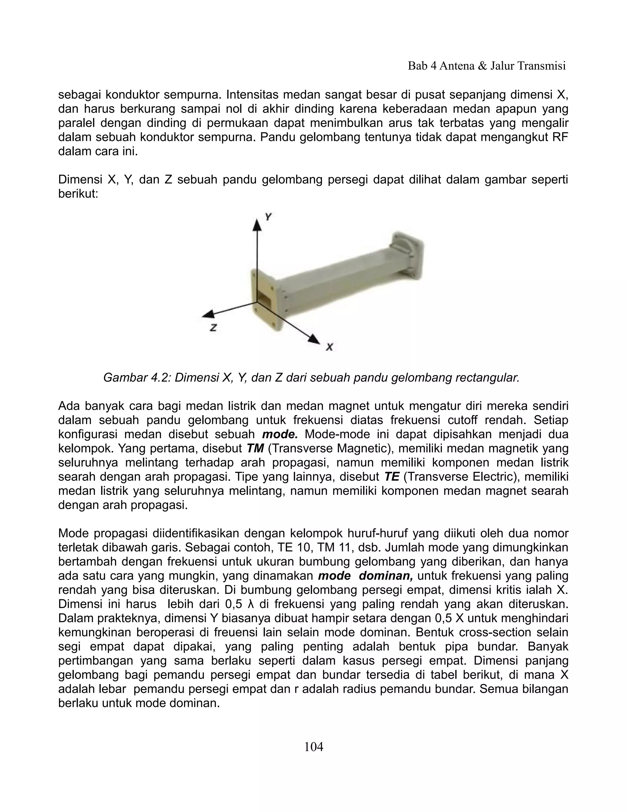 Bab 4 Antena & Jalur Transmisi

sebagai konduktor sempurna. Intensitas medan sangat besar di pusat sepanjang dimensi X,
dan harus berkurang sampai nol di akhir dinding karena keberadaan medan apapun yang
paralel dengan dinding di permukaan dapat menimbulkan arus tak terbatas yang mengalir
dalam sebuah konduktor sempurna. Pandu gelombang tentunya tidak dapat mengangkut RF
dalam cara ini.

Dimensi X, Y, dan Z sebuah pandu gelombang persegi dapat dilihat dalam gambar seperti
berikut:




       Gambar 4.2: Dimensi X, Y, dan Z dari sebuah pandu gelombang rectangular.

Ada banyak cara bagi medan listrik dan medan magnet untuk mengatur diri mereka sendiri
dalam sebuah pandu gelombang untuk frekuensi diatas frekuensi cutoff rendah. Setiap
konfigurasi medan disebut sebuah mode. Mode-mode ini dapat dipisahkan menjadi dua
kelompok. Yang pertama, disebut TM (Transverse Magnetic), memiliki medan magnetik yang
seluruhnya melintang terhadap arah propagasi, namun memiliki komponen medan listrik
searah dengan arah propagasi. Tipe yang lainnya, disebut TE (Transverse Electric), memiliki
medan listrik yang seluruhnya melintang, namun memiliki komponen medan magnet searah
dengan arah propagasi.

Mode propagasi diidentifikasikan dengan kelompok huruf-huruf yang diikuti oleh dua nomor
terletak dibawah garis. Sebagai contoh, TE 10, TM 11, dsb. Jumlah mode yang dimungkinkan
bertambah dengan frekuensi untuk ukuran bumbung gelombang yang diberikan, dan hanya
ada satu cara yang mungkin, yang dinamakan mode dominan, untuk frekuensi yang paling
rendah yang bisa diteruskan. Di bumbung gelombang persegi empat, dimensi kritis ialah X.
Dimensi ini harus lebih dari 0,5 λ di frekuensi yang paling rendah yang akan diteruskan.
Dalam prakteknya, dimensi Y biasanya dibuat hampir setara dengan 0,5 X untuk menghindari
kemungkinan beroperasi di freuensi lain selain mode dominan. Bentuk cross-section selain
segi empat dapat dipakai, yang paling penting adalah bentuk pipa bundar. Banyak
pertimbangan yang sama berlaku seperti dalam kasus persegi empat. Dimensi panjang
gelombang bagi pemandu persegi empat dan bundar tersedia di tabel berikut, di mana X
adalah lebar pemandu persegi empat dan r adalah radius pemandu bundar. Semua bilangan
berlaku untuk mode dominan.


                                           104
 
