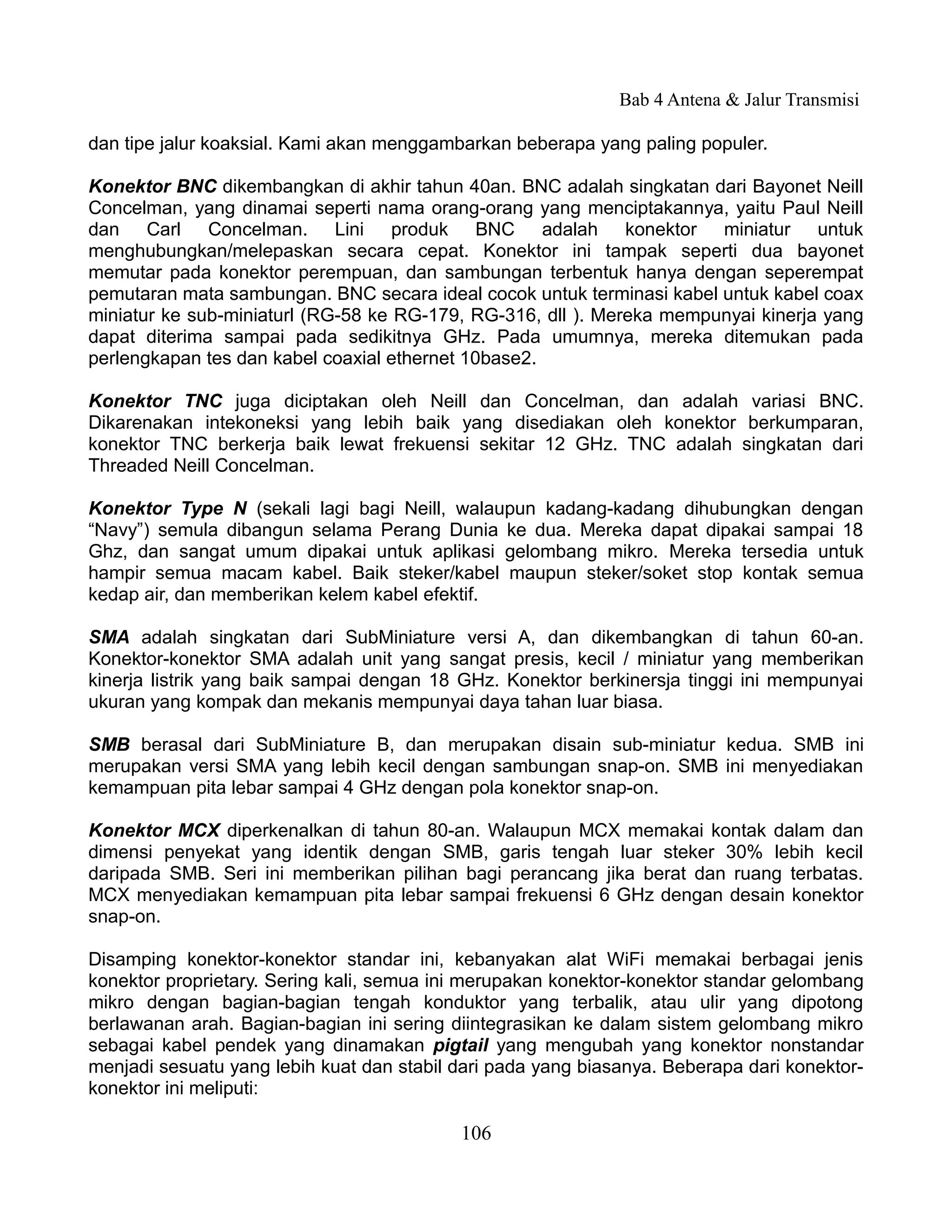 Bab 4 Antena & Jalur Transmisi

dan tipe jalur koaksial. Kami akan menggambarkan beberapa yang paling populer.

Konektor BNC dikembangkan di akhir tahun 40an. BNC adalah singkatan dari Bayonet Neill
Concelman, yang dinamai seperti nama orang-orang yang menciptakannya, yaitu Paul Neill
dan Carl Concelman. Lini produk BNC adalah konektor miniatur untuk
menghubungkan/melepaskan secara cepat. Konektor ini tampak seperti dua bayonet
memutar pada konektor perempuan, dan sambungan terbentuk hanya dengan seperempat
pemutaran mata sambungan. BNC secara ideal cocok untuk terminasi kabel untuk kabel coax
miniatur ke sub-miniaturl (RG-58 ke RG-179, RG-316, dll ). Mereka mempunyai kinerja yang
dapat diterima sampai pada sedikitnya GHz. Pada umumnya, mereka ditemukan pada
perlengkapan tes dan kabel coaxial ethernet 10base2.

Konektor TNC juga diciptakan oleh Neill dan Concelman, dan adalah variasi BNC.
Dikarenakan intekoneksi yang lebih baik yang disediakan oleh konektor berkumparan,
konektor TNC berkerja baik lewat frekuensi sekitar 12 GHz. TNC adalah singkatan dari
Threaded Neill Concelman.

Konektor Type N (sekali lagi bagi Neill, walaupun kadang-kadang dihubungkan dengan
“Navy”) semula dibangun selama Perang Dunia ke dua. Mereka dapat dipakai sampai 18
Ghz, dan sangat umum dipakai untuk aplikasi gelombang mikro. Mereka tersedia untuk
hampir semua macam kabel. Baik steker/kabel maupun steker/soket stop kontak semua
kedap air, dan memberikan kelem kabel efektif.

SMA adalah singkatan dari SubMiniature versi A, dan dikembangkan di tahun 60-an.
Konektor-konektor SMA adalah unit yang sangat presis, kecil / miniatur yang memberikan
kinerja listrik yang baik sampai dengan 18 GHz. Konektor berkinersja tinggi ini mempunyai
ukuran yang kompak dan mekanis mempunyai daya tahan luar biasa.

SMB berasal dari SubMiniature B, dan merupakan disain sub-miniatur kedua. SMB ini
merupakan versi SMA yang lebih kecil dengan sambungan snap-on. SMB ini menyediakan
kemampuan pita lebar sampai 4 GHz dengan pola konektor snap-on.

Konektor MCX diperkenalkan di tahun 80-an. Walaupun MCX memakai kontak dalam dan
dimensi penyekat yang identik dengan SMB, garis tengah luar steker 30% lebih kecil
daripada SMB. Seri ini memberikan pilihan bagi perancang jika berat dan ruang terbatas.
MCX menyediakan kemampuan pita lebar sampai frekuensi 6 GHz dengan desain konektor
snap-on.

Disamping konektor-konektor standar ini, kebanyakan alat WiFi memakai berbagai jenis
konektor proprietary. Sering kali, semua ini merupakan konektor-konektor standar gelombang
mikro dengan bagian-bagian tengah konduktor yang terbalik, atau ulir yang dipotong
berlawanan arah. Bagian-bagian ini sering diintegrasikan ke dalam sistem gelombang mikro
sebagai kabel pendek yang dinamakan pigtail yang mengubah yang konektor nonstandar
menjadi sesuatu yang lebih kuat dan stabil dari pada yang biasanya. Beberapa dari konektor-
konektor ini meliputi:

                                           106
 
