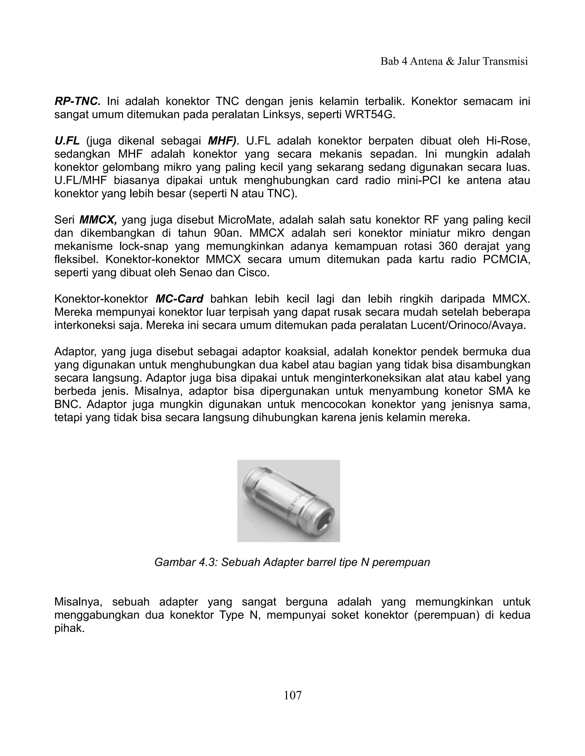 Bab 4 Antena & Jalur Transmisi


RP-TNC. Ini adalah konektor TNC dengan jenis kelamin terbalik. Konektor semacam ini
sangat umum ditemukan pada peralatan Linksys, seperti WRT54G.

U.FL (juga dikenal sebagai MHF). U.FL adalah konektor berpaten dibuat oleh Hi-Rose,
sedangkan MHF adalah konektor yang secara mekanis sepadan. Ini mungkin adalah
konektor gelombang mikro yang paling kecil yang sekarang sedang digunakan secara luas.
U.FL/MHF biasanya dipakai untuk menghubungkan card radio mini-PCI ke antena atau
konektor yang lebih besar (seperti N atau TNC).

Seri MMCX, yang juga disebut MicroMate, adalah salah satu konektor RF yang paling kecil
dan dikembangkan di tahun 90an. MMCX adalah seri konektor miniatur mikro dengan
mekanisme lock-snap yang memungkinkan adanya kemampuan rotasi 360 derajat yang
fleksibel. Konektor-konektor MMCX secara umum ditemukan pada kartu radio PCMCIA,
seperti yang dibuat oleh Senao dan Cisco.

Konektor-konektor MC-Card bahkan lebih kecil lagi dan lebih ringkih daripada MMCX.
Mereka mempunyai konektor luar terpisah yang dapat rusak secara mudah setelah beberapa
interkoneksi saja. Mereka ini secara umum ditemukan pada peralatan Lucent/Orinoco/Avaya.

Adaptor, yang juga disebut sebagai adaptor koaksial, adalah konektor pendek bermuka dua
yang digunakan untuk menghubungkan dua kabel atau bagian yang tidak bisa disambungkan
secara langsung. Adaptor juga bisa dipakai untuk menginterkoneksikan alat atau kabel yang
berbeda jenis. Misalnya, adaptor bisa dipergunakan untuk menyambung konetor SMA ke
BNC. Adaptor juga mungkin digunakan untuk mencocokan konektor yang jenisnya sama,
tetapi yang tidak bisa secara langsung dihubungkan karena jenis kelamin mereka.




                  Gambar 4.3: Sebuah Adapter barrel tipe N perempuan


Misalnya, sebuah adapter yang sangat berguna adalah yang memungkinkan untuk
menggabungkan dua konektor Type N, mempunyai soket konektor (perempuan) di kedua
pihak.




                                          107
 