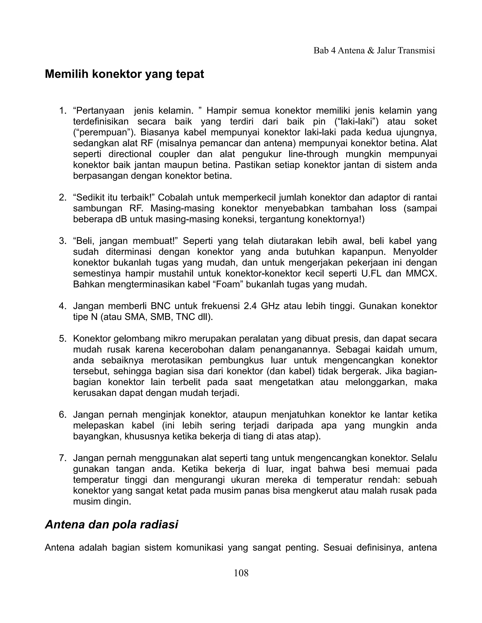 Bab 4 Antena & Jalur Transmisi

Memilih konektor yang tepat


   1. “Pertanyaan jenis kelamin. ” Hampir semua konektor memiliki jenis kelamin yang
      terdefinisikan secara baik yang terdiri dari baik pin (“laki-laki”) atau soket
      (“perempuan”). Biasanya kabel mempunyai konektor laki-laki pada kedua ujungnya,
      sedangkan alat RF (misalnya pemancar dan antena) mempunyai konektor betina. Alat
      seperti directional coupler dan alat pengukur line-through mungkin mempunyai
      konektor baik jantan maupun betina. Pastikan setiap konektor jantan di sistem anda
      berpasangan dengan konektor betina.

   2. “Sedikit itu terbaik!” Cobalah untuk memperkecil jumlah konektor dan adaptor di rantai
      sambungan RF. Masing-masing konektor menyebabkan tambahan loss (sampai
      beberapa dB untuk masing-masing koneksi, tergantung konektornya!)

   3. “Beli, jangan membuat!” Seperti yang telah diutarakan lebih awal, beli kabel yang
      sudah diterminasi dengan konektor yang anda butuhkan kapanpun. Menyolder
      konektor bukanlah tugas yang mudah, dan untuk mengerjakan pekerjaan ini dengan
      semestinya hampir mustahil untuk konektor-konektor kecil seperti U.FL dan MMCX.
      Bahkan mengterminasikan kabel “Foam” bukanlah tugas yang mudah.

   4. Jangan memberli BNC untuk frekuensi 2.4 GHz atau lebih tinggi. Gunakan konektor
      tipe N (atau SMA, SMB, TNC dll).

   5. Konektor gelombang mikro merupakan peralatan yang dibuat presis, dan dapat secara
      mudah rusak karena kecerobohan dalam penanganannya. Sebagai kaidah umum,
      anda sebaiknya merotasikan pembungkus luar untuk mengencangkan konektor
      tersebut, sehingga bagian sisa dari konektor (dan kabel) tidak bergerak. Jika bagian-
      bagian konektor lain terbelit pada saat mengetatkan atau melonggarkan, maka
      kerusakan dapat dengan mudah terjadi.

   6. Jangan pernah menginjak konektor, ataupun menjatuhkan konektor ke lantar ketika
      melepaskan kabel (ini lebih sering terjadi daripada apa yang mungkin anda
      bayangkan, khususnya ketika bekerja di tiang di atas atap).

   7. Jangan pernah menggunakan alat seperti tang untuk mengencangkan konektor. Selalu
      gunakan tangan anda. Ketika bekerja di luar, ingat bahwa besi memuai pada
      temperatur tinggi dan mengurangi ukuran mereka di temperatur rendah: sebuah
      konektor yang sangat ketat pada musim panas bisa mengkerut atau malah rusak pada
      musim dingin.

Antena dan pola radiasi
Antena adalah bagian sistem komunikasi yang sangat penting. Sesuai definisinya, antena

                                            108
 