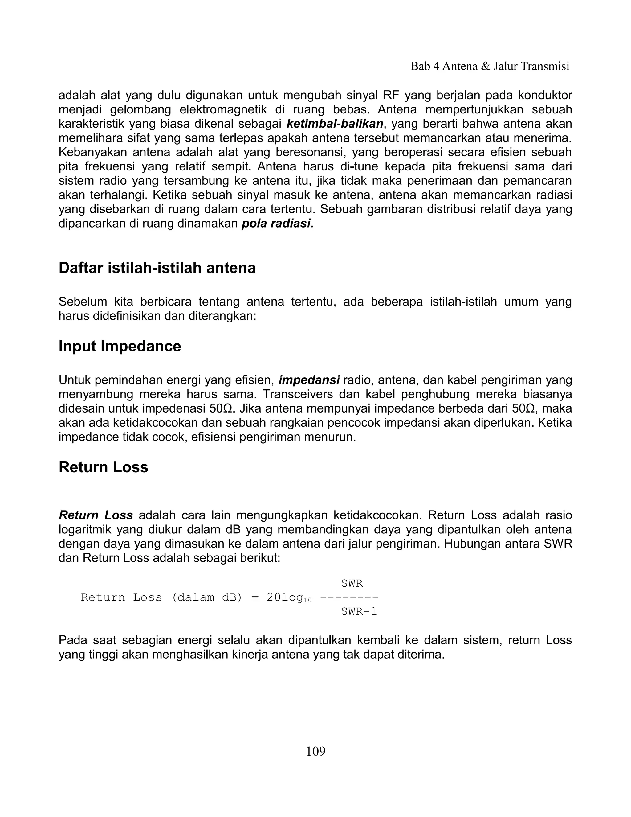 Bab 4 Antena & Jalur Transmisi

adalah alat yang dulu digunakan untuk mengubah sinyal RF yang berjalan pada konduktor
menjadi gelombang elektromagnetik di ruang bebas. Antena mempertunjukkan sebuah
karakteristik yang biasa dikenal sebagai ketimbal-balikan, yang berarti bahwa antena akan
memelihara sifat yang sama terlepas apakah antena tersebut memancarkan atau menerima.
Kebanyakan antena adalah alat yang beresonansi, yang beroperasi secara efisien sebuah
pita frekuensi yang relatif sempit. Antena harus di-tune kepada pita frekuensi sama dari
sistem radio yang tersambung ke antena itu, jika tidak maka penerimaan dan pemancaran
akan terhalangi. Ketika sebuah sinyal masuk ke antena, antena akan memancarkan radiasi
yang disebarkan di ruang dalam cara tertentu. Sebuah gambaran distribusi relatif daya yang
dipancarkan di ruang dinamakan pola radiasi.


Daftar istilah-istilah antena

Sebelum kita berbicara tentang antena tertentu, ada beberapa istilah-istilah umum yang
harus didefinisikan dan diterangkan:

Input Impedance

Untuk pemindahan energi yang efisien, impedansi radio, antena, dan kabel pengiriman yang
menyambung mereka harus sama. Transceivers dan kabel penghubung mereka biasanya
didesain untuk impedenasi 50Ω. Jika antena mempunyai impedance berbeda dari 50Ω, maka
akan ada ketidakcocokan dan sebuah rangkaian pencocok impedansi akan diperlukan. Ketika
impedance tidak cocok, efisiensi pengiriman menurun.

Return Loss


Return Loss adalah cara lain mengungkapkan ketidakcocokan. Return Loss adalah rasio
logaritmik yang diukur dalam dB yang membandingkan daya yang dipantulkan oleh antena
dengan daya yang dimasukan ke dalam antena dari jalur pengiriman. Hubungan antara SWR
dan Return Loss adalah sebagai berikut:

                                       SWR
   Return Loss (dalam dB) = 20log10 --------
                                       SWR-1

Pada saat sebagian energi selalu akan dipantulkan kembali ke dalam sistem, return Loss
yang tinggi akan menghasilkan kinerja antena yang tak dapat diterima.




                                           109
 