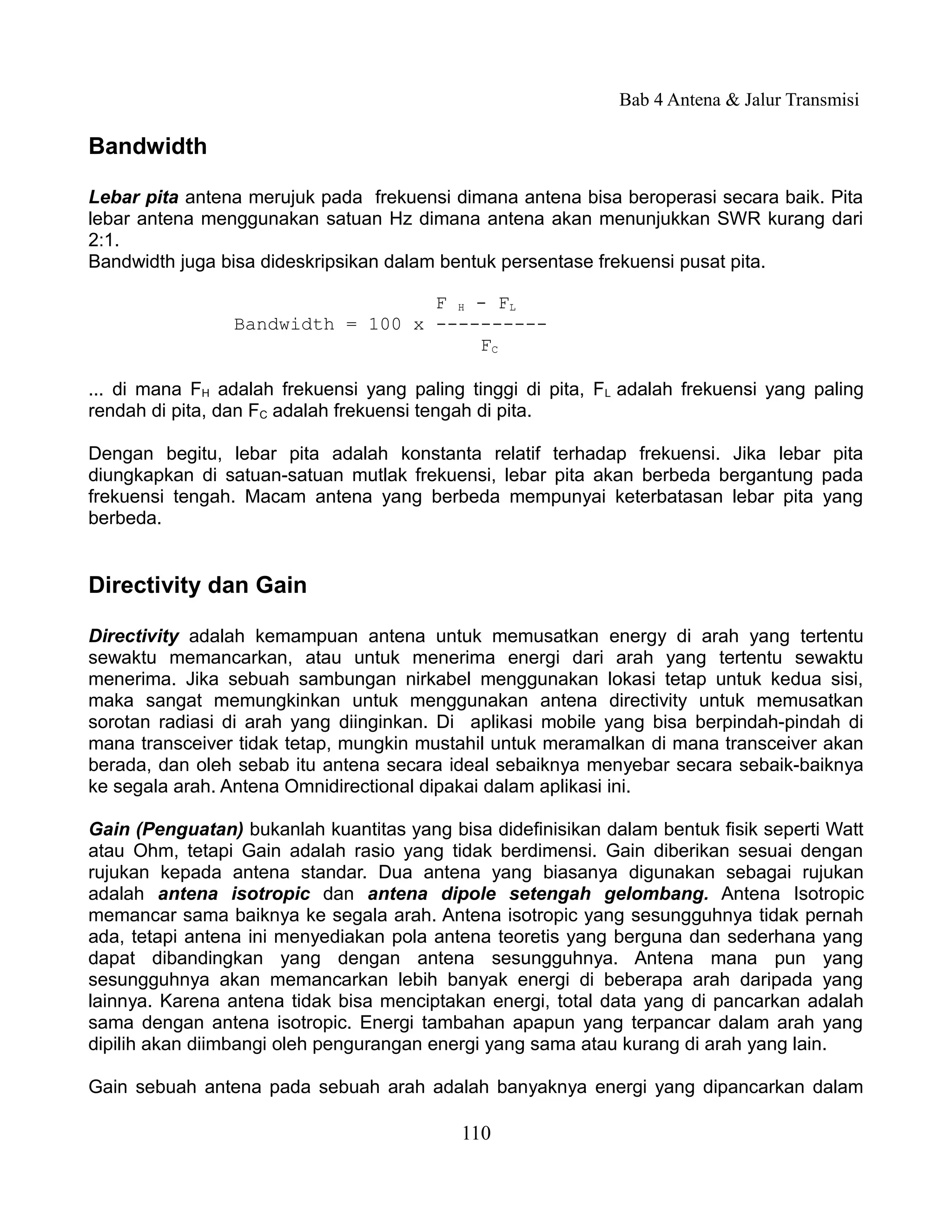 Bab 4 Antena & Jalur Transmisi

Bandwidth

Lebar pita antena merujuk pada frekuensi dimana antena bisa beroperasi secara baik. Pita
lebar antena menggunakan satuan Hz dimana antena akan menunjukkan SWR kurang dari
2:1.
Bandwidth juga bisa dideskripsikan dalam bentuk persentase frekuensi pusat pita.

                                   F H - FL
                 Bandwidth = 100 x ----------
                                       FC

... di mana FH adalah frekuensi yang paling tinggi di pita, FL adalah frekuensi yang paling
rendah di pita, dan FC adalah frekuensi tengah di pita.

Dengan begitu, lebar pita adalah konstanta relatif terhadap frekuensi. Jika lebar pita
diungkapkan di satuan-satuan mutlak frekuensi, lebar pita akan berbeda bergantung pada
frekuensi tengah. Macam antena yang berbeda mempunyai keterbatasan lebar pita yang
berbeda.


Directivity dan Gain

Directivity adalah kemampuan antena untuk memusatkan energy di arah yang tertentu
sewaktu memancarkan, atau untuk menerima energi dari arah yang tertentu sewaktu
menerima. Jika sebuah sambungan nirkabel menggunakan lokasi tetap untuk kedua sisi,
maka sangat memungkinkan untuk menggunakan antena directivity untuk memusatkan
sorotan radiasi di arah yang diinginkan. Di aplikasi mobile yang bisa berpindah-pindah di
mana transceiver tidak tetap, mungkin mustahil untuk meramalkan di mana transceiver akan
berada, dan oleh sebab itu antena secara ideal sebaiknya menyebar secara sebaik-baiknya
ke segala arah. Antena Omnidirectional dipakai dalam aplikasi ini.

Gain (Penguatan) bukanlah kuantitas yang bisa didefinisikan dalam bentuk fisik seperti Watt
atau Ohm, tetapi Gain adalah rasio yang tidak berdimensi. Gain diberikan sesuai dengan
rujukan kepada antena standar. Dua antena yang biasanya digunakan sebagai rujukan
adalah antena isotropic dan antena dipole setengah gelombang. Antena Isotropic
memancar sama baiknya ke segala arah. Antena isotropic yang sesungguhnya tidak pernah
ada, tetapi antena ini menyediakan pola antena teoretis yang berguna dan sederhana yang
dapat dibandingkan yang dengan antena sesungguhnya. Antena mana pun yang
sesungguhnya akan memancarkan lebih banyak energi di beberapa arah daripada yang
lainnya. Karena antena tidak bisa menciptakan energi, total data yang di pancarkan adalah
sama dengan antena isotropic. Energi tambahan apapun yang terpancar dalam arah yang
dipilih akan diimbangi oleh pengurangan energi yang sama atau kurang di arah yang lain.

Gain sebuah antena pada sebuah arah adalah banyaknya energi yang dipancarkan dalam

                                           110
 