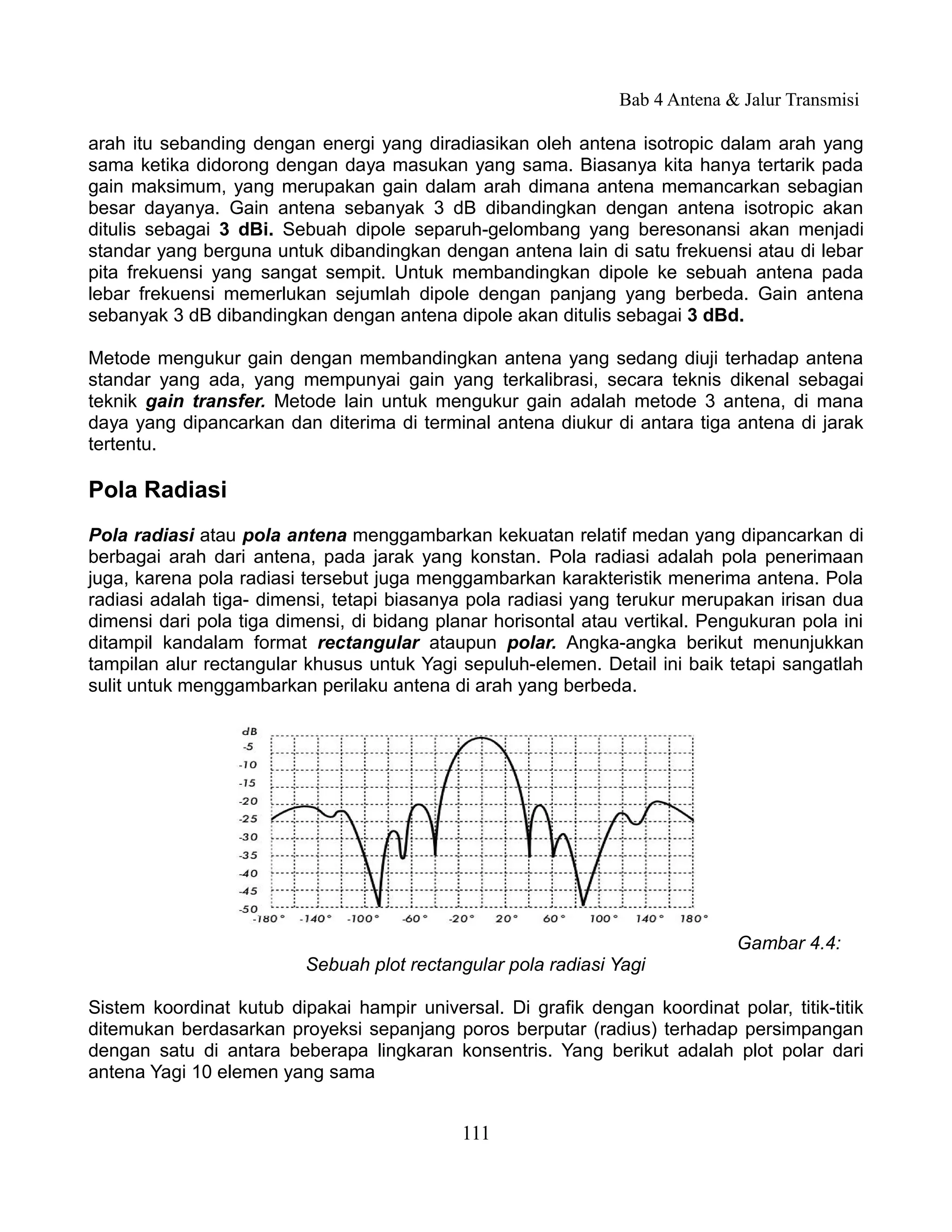 Bab 4 Antena & Jalur Transmisi

arah itu sebanding dengan energi yang diradiasikan oleh antena isotropic dalam arah yang
sama ketika didorong dengan daya masukan yang sama. Biasanya kita hanya tertarik pada
gain maksimum, yang merupakan gain dalam arah dimana antena memancarkan sebagian
besar dayanya. Gain antena sebanyak 3 dB dibandingkan dengan antena isotropic akan
ditulis sebagai 3 dBi. Sebuah dipole separuh-gelombang yang beresonansi akan menjadi
standar yang berguna untuk dibandingkan dengan antena lain di satu frekuensi atau di lebar
pita frekuensi yang sangat sempit. Untuk membandingkan dipole ke sebuah antena pada
lebar frekuensi memerlukan sejumlah dipole dengan panjang yang berbeda. Gain antena
sebanyak 3 dB dibandingkan dengan antena dipole akan ditulis sebagai 3 dBd.

Metode mengukur gain dengan membandingkan antena yang sedang diuji terhadap antena
standar yang ada, yang mempunyai gain yang terkalibrasi, secara teknis dikenal sebagai
teknik gain transfer. Metode lain untuk mengukur gain adalah metode 3 antena, di mana
daya yang dipancarkan dan diterima di terminal antena diukur di antara tiga antena di jarak
tertentu.

Pola Radiasi
Pola radiasi atau pola antena menggambarkan kekuatan relatif medan yang dipancarkan di
berbagai arah dari antena, pada jarak yang konstan. Pola radiasi adalah pola penerimaan
juga, karena pola radiasi tersebut juga menggambarkan karakteristik menerima antena. Pola
radiasi adalah tiga- dimensi, tetapi biasanya pola radiasi yang terukur merupakan irisan dua
dimensi dari pola tiga dimensi, di bidang planar horisontal atau vertikal. Pengukuran pola ini
ditampil kandalam format rectangular ataupun polar. Angka-angka berikut menunjukkan
tampilan alur rectangular khusus untuk Yagi sepuluh-elemen. Detail ini baik tetapi sangatlah
sulit untuk menggambarkan perilaku antena di arah yang berbeda.




                                                                              Gambar 4.4:
                          Sebuah plot rectangular pola radiasi Yagi

Sistem koordinat kutub dipakai hampir universal. Di grafik dengan koordinat polar, titik-titik
ditemukan berdasarkan proyeksi sepanjang poros berputar (radius) terhadap persimpangan
dengan satu di antara beberapa lingkaran konsentris. Yang berikut adalah plot polar dari
antena Yagi 10 elemen yang sama


                                             111
 