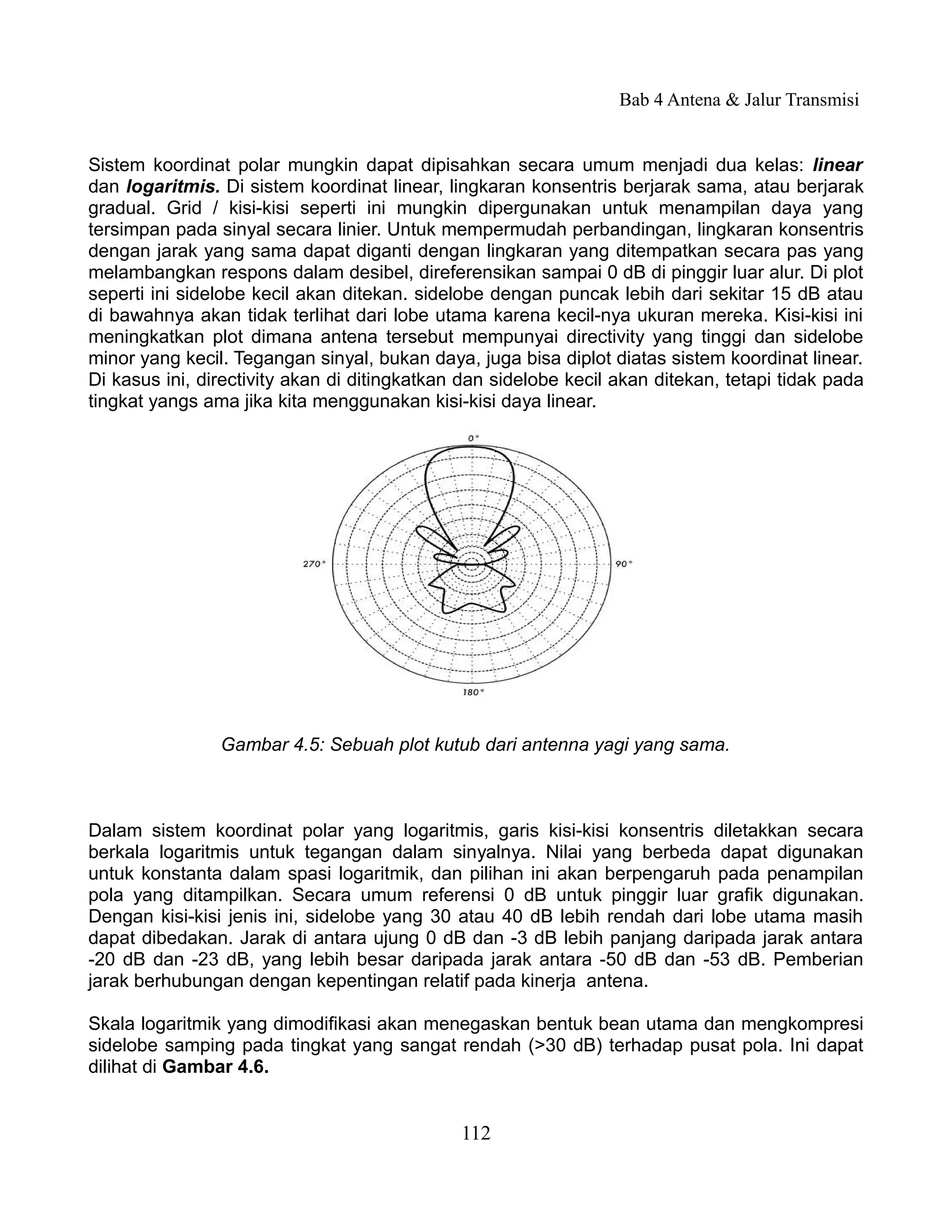 Bab 4 Antena & Jalur Transmisi


Sistem koordinat polar mungkin dapat dipisahkan secara umum menjadi dua kelas: linear
dan logaritmis. Di sistem koordinat linear, lingkaran konsentris berjarak sama, atau berjarak
gradual. Grid / kisi-kisi seperti ini mungkin dipergunakan untuk menampilan daya yang
tersimpan pada sinyal secara linier. Untuk mempermudah perbandingan, lingkaran konsentris
dengan jarak yang sama dapat diganti dengan lingkaran yang ditempatkan secara pas yang
melambangkan respons dalam desibel, direferensikan sampai 0 dB di pinggir luar alur. Di plot
seperti ini sidelobe kecil akan ditekan. sidelobe dengan puncak lebih dari sekitar 15 dB atau
di bawahnya akan tidak terlihat dari lobe utama karena kecil-nya ukuran mereka. Kisi-kisi ini
meningkatkan plot dimana antena tersebut mempunyai directivity yang tinggi dan sidelobe
minor yang kecil. Tegangan sinyal, bukan daya, juga bisa diplot diatas sistem koordinat linear.
Di kasus ini, directivity akan di ditingkatkan dan sidelobe kecil akan ditekan, tetapi tidak pada
tingkat yangs ama jika kita menggunakan kisi-kisi daya linear.




                Gambar 4.5: Sebuah plot kutub dari antenna yagi yang sama.



Dalam sistem koordinat polar yang logaritmis, garis kisi-kisi konsentris diletakkan secara
berkala logaritmis untuk tegangan dalam sinyalnya. Nilai yang berbeda dapat digunakan
untuk konstanta dalam spasi logaritmik, dan pilihan ini akan berpengaruh pada penampilan
pola yang ditampilkan. Secara umum referensi 0 dB untuk pinggir luar grafik digunakan.
Dengan kisi-kisi jenis ini, sidelobe yang 30 atau 40 dB lebih rendah dari lobe utama masih
dapat dibedakan. Jarak di antara ujung 0 dB dan -3 dB lebih panjang daripada jarak antara
-20 dB dan -23 dB, yang lebih besar daripada jarak antara -50 dB dan -53 dB. Pemberian
jarak berhubungan dengan kepentingan relatif pada kinerja antena.

Skala logaritmik yang dimodifikasi akan menegaskan bentuk bean utama dan mengkompresi
sidelobe samping pada tingkat yang sangat rendah (>30 dB) terhadap pusat pola. Ini dapat
dilihat di Gambar 4.6.


                                              112
 