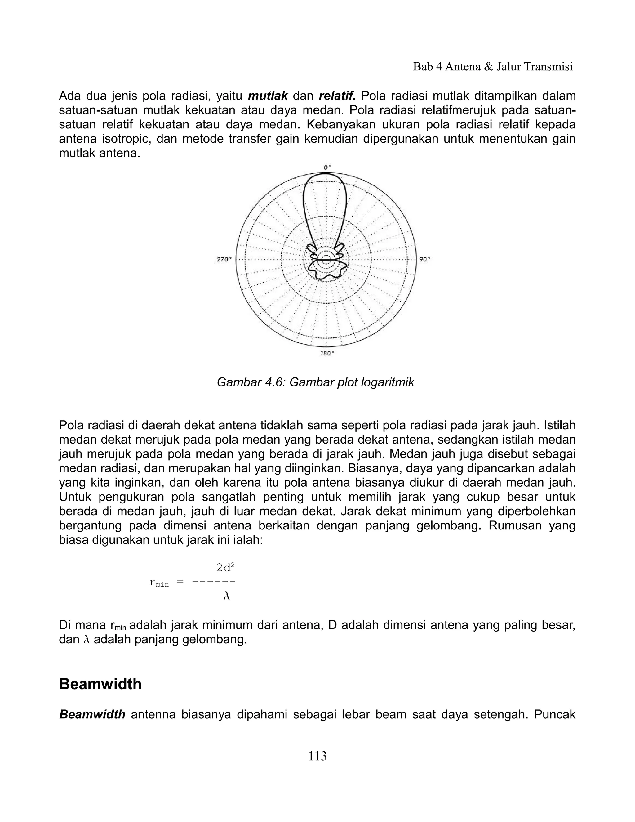 Bab 4 Antena & Jalur Transmisi

Ada dua jenis pola radiasi, yaitu mutlak dan relatif. Pola radiasi mutlak ditampilkan dalam
satuan-satuan mutlak kekuatan atau daya medan. Pola radiasi relatifmerujuk pada satuan-
satuan relatif kekuatan atau daya medan. Kebanyakan ukuran pola radiasi relatif kepada
antena isotropic, dan metode transfer gain kemudian dipergunakan untuk menentukan gain
mutlak antena.




                            Gambar 4.6: Gambar plot logaritmik


Pola radiasi di daerah dekat antena tidaklah sama seperti pola radiasi pada jarak jauh. Istilah
medan dekat merujuk pada pola medan yang berada dekat antena, sedangkan istilah medan
jauh merujuk pada pola medan yang berada di jarak jauh. Medan jauh juga disebut sebagai
medan radiasi, dan merupakan hal yang diinginkan. Biasanya, daya yang dipancarkan adalah
yang kita inginkan, dan oleh karena itu pola antena biasanya diukur di daerah medan jauh.
Untuk pengukuran pola sangatlah penting untuk memilih jarak yang cukup besar untuk
berada di medan jauh, jauh di luar medan dekat. Jarak dekat minimum yang diperbolehkan
bergantung pada dimensi antena berkaitan dengan panjang gelombang. Rumusan yang
biasa digunakan untuk jarak ini ialah:

                            2d2
                rmin   = ------
                             

Di mana rmin adalah jarak minimum dari antena, D adalah dimensi antena yang paling besar,
dan  adalah panjang gelombang.


Beamwidth
Beamwidth antenna biasanya dipahami sebagai lebar beam saat daya setengah. Puncak


                                             113
 