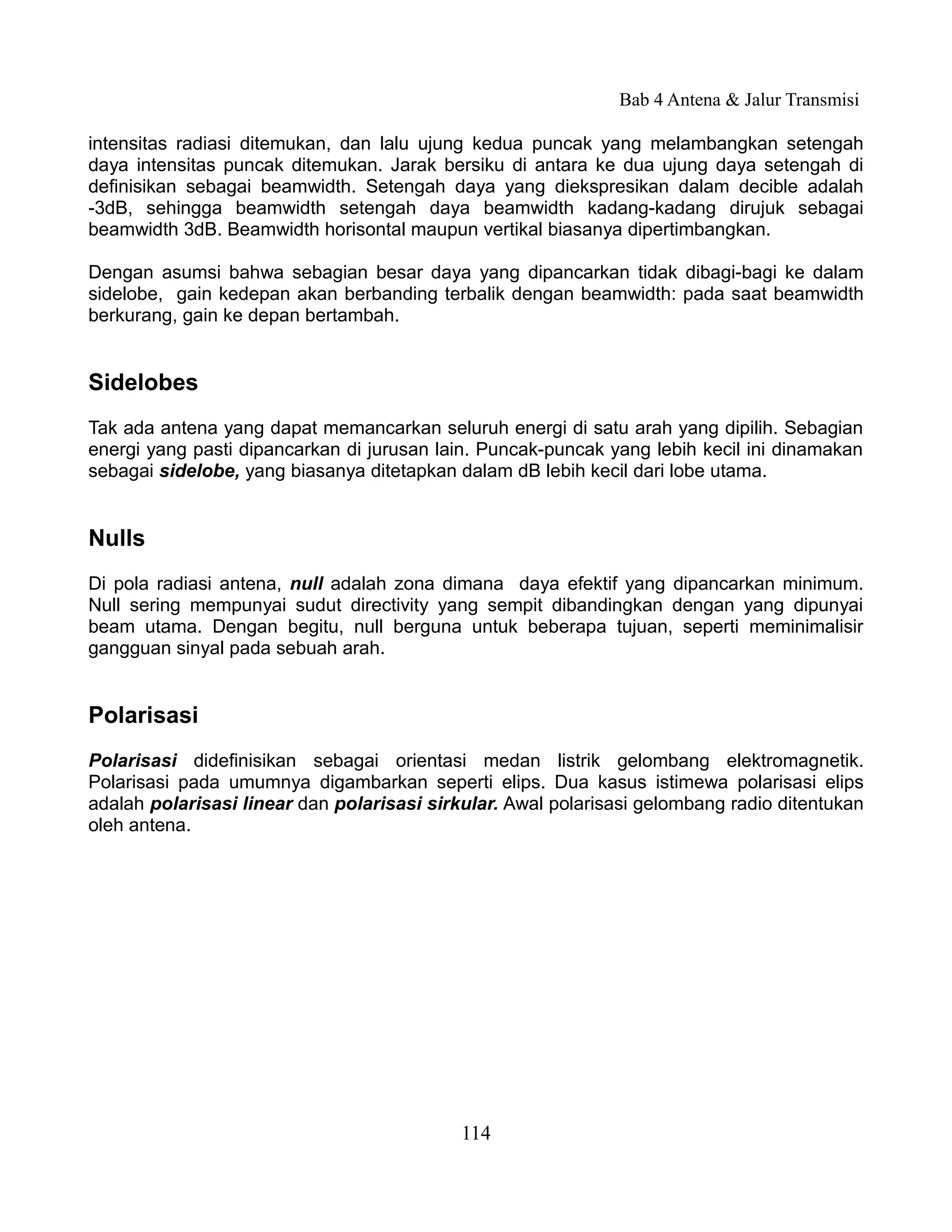 Bab 4 Antena & Jalur Transmisi

intensitas radiasi ditemukan, dan lalu ujung kedua puncak yang melambangkan setengah
daya intensitas puncak ditemukan. Jarak bersiku di antara ke dua ujung daya setengah di
definisikan sebagai beamwidth. Setengah daya yang diekspresikan dalam decible adalah
-3dB, sehingga beamwidth setengah daya beamwidth kadang-kadang dirujuk sebagai
beamwidth 3dB. Beamwidth horisontal maupun vertikal biasanya dipertimbangkan.

Dengan asumsi bahwa sebagian besar daya yang dipancarkan tidak dibagi-bagi ke dalam
sidelobe, gain kedepan akan berbanding terbalik dengan beamwidth: pada saat beamwidth
berkurang, gain ke depan bertambah.


Sidelobes
Tak ada antena yang dapat memancarkan seluruh energi di satu arah yang dipilih. Sebagian
energi yang pasti dipancarkan di jurusan lain. Puncak-puncak yang lebih kecil ini dinamakan
sebagai sidelobe, yang biasanya ditetapkan dalam dB lebih kecil dari lobe utama.


Nulls
Di pola radiasi antena, null adalah zona dimana daya efektif yang dipancarkan minimum.
Null sering mempunyai sudut directivity yang sempit dibandingkan dengan yang dipunyai
beam utama. Dengan begitu, null berguna untuk beberapa tujuan, seperti meminimalisir
gangguan sinyal pada sebuah arah.


Polarisasi
Polarisasi didefinisikan sebagai orientasi medan listrik gelombang elektromagnetik.
Polarisasi pada umumnya digambarkan seperti elips. Dua kasus istimewa polarisasi elips
adalah polarisasi linear dan polarisasi sirkular. Awal polarisasi gelombang radio ditentukan
oleh antena.




                                            114
 