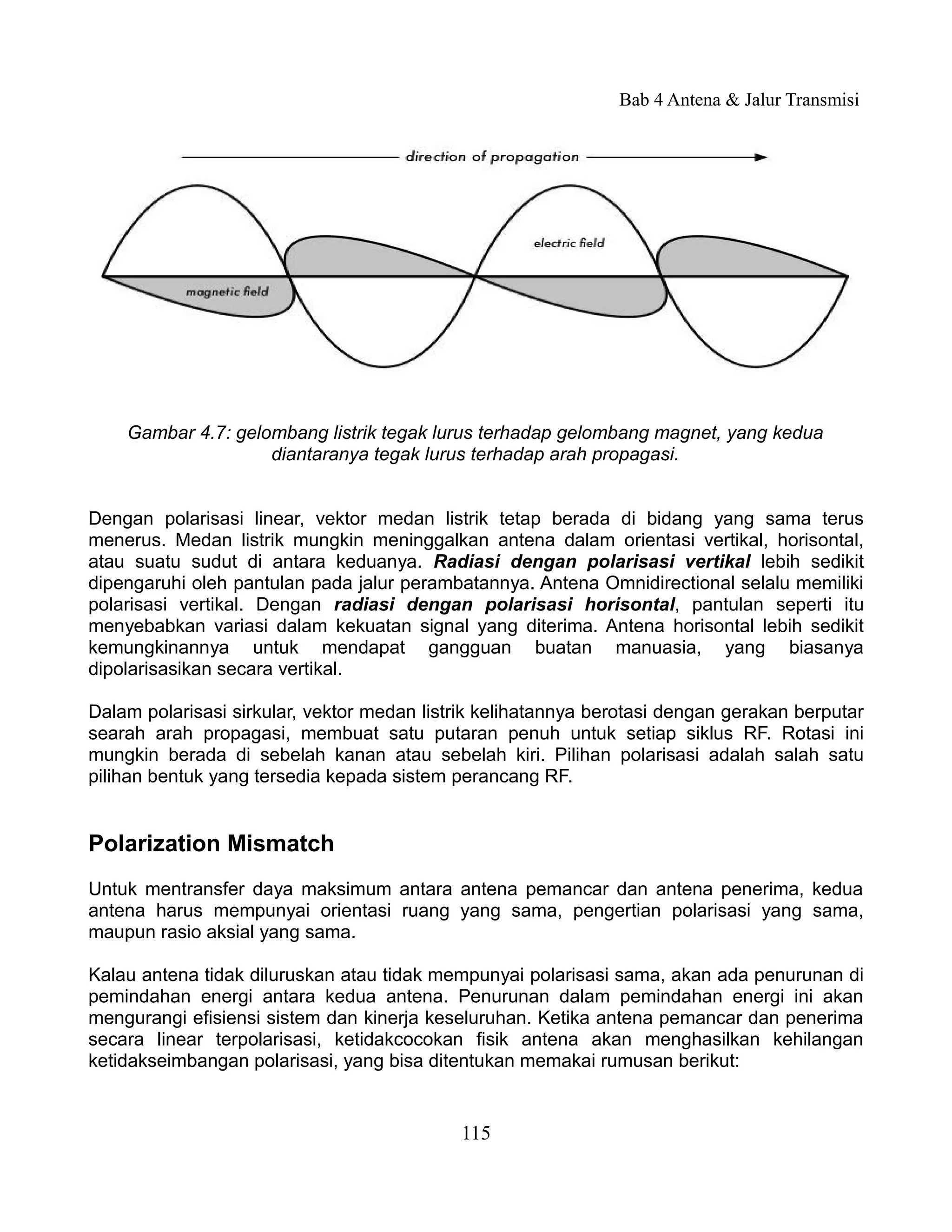 Bab 4 Antena & Jalur Transmisi




    Gambar 4.7: gelombang listrik tegak lurus terhadap gelombang magnet, yang kedua
                    diantaranya tegak lurus terhadap arah propagasi.


Dengan polarisasi linear, vektor medan listrik tetap berada di bidang yang sama terus
menerus. Medan listrik mungkin meninggalkan antena dalam orientasi vertikal, horisontal,
atau suatu sudut di antara keduanya. Radiasi dengan polarisasi vertikal lebih sedikit
dipengaruhi oleh pantulan pada jalur perambatannya. Antena Omnidirectional selalu memiliki
polarisasi vertikal. Dengan radiasi dengan polarisasi horisontal, pantulan seperti itu
menyebabkan variasi dalam kekuatan signal yang diterima. Antena horisontal lebih sedikit
kemungkinannya untuk mendapat gangguan buatan manuasia, yang biasanya
dipolarisasikan secara vertikal.

Dalam polarisasi sirkular, vektor medan listrik kelihatannya berotasi dengan gerakan berputar
searah arah propagasi, membuat satu putaran penuh untuk setiap siklus RF. Rotasi ini
mungkin berada di sebelah kanan atau sebelah kiri. Pilihan polarisasi adalah salah satu
pilihan bentuk yang tersedia kepada sistem perancang RF.


Polarization Mismatch
Untuk mentransfer daya maksimum antara antena pemancar dan antena penerima, kedua
antena harus mempunyai orientasi ruang yang sama, pengertian polarisasi yang sama,
maupun rasio aksial yang sama.

Kalau antena tidak diluruskan atau tidak mempunyai polarisasi sama, akan ada penurunan di
pemindahan energi antara kedua antena. Penurunan dalam pemindahan energi ini akan
mengurangi efisiensi sistem dan kinerja keseluruhan. Ketika antena pemancar dan penerima
secara linear terpolarisasi, ketidakcocokan fisik antena akan menghasilkan kehilangan
ketidakseimbangan polarisasi, yang bisa ditentukan memakai rumusan berikut:


                                            115
 