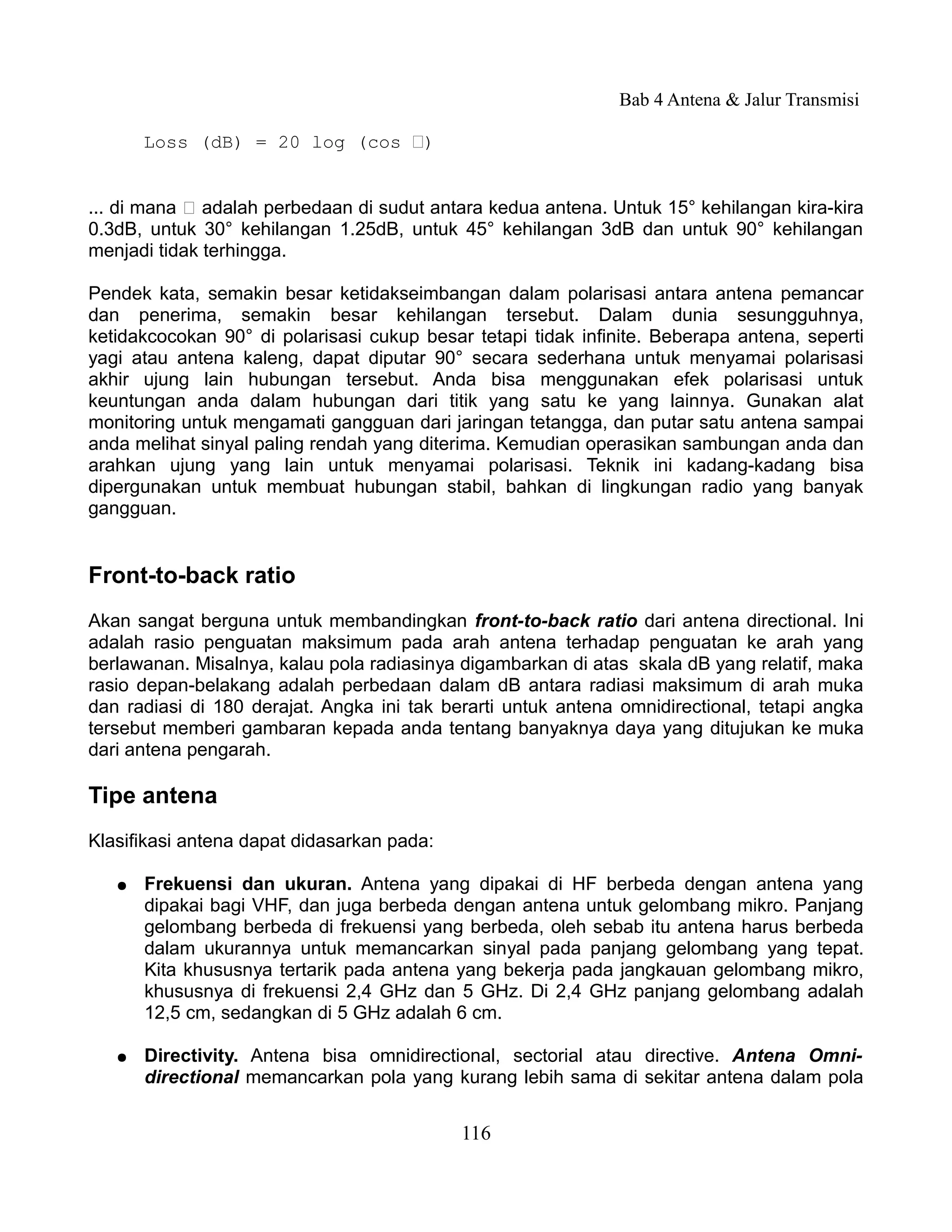 Bab 4 Antena & Jalur Transmisi

       Loss (dB) = 20 log (cos Ѳ)


... di mana Ѳ adalah perbedaan di sudut antara kedua antena. Untuk 15° kehilangan kira-kira
0.3dB, untuk 30° kehilangan 1.25dB, untuk 45° kehilangan 3dB dan untuk 90° kehilangan
menjadi tidak terhingga.

Pendek kata, semakin besar ketidakseimbangan dalam polarisasi antara antena pemancar
dan penerima, semakin besar kehilangan tersebut. Dalam dunia sesungguhnya,
ketidakcocokan 90° di polarisasi cukup besar tetapi tidak infinite. Beberapa antena, seperti
yagi atau antena kaleng, dapat diputar 90° secara sederhana untuk menyamai polarisasi
akhir ujung lain hubungan tersebut. Anda bisa menggunakan efek polarisasi untuk
keuntungan anda dalam hubungan dari titik yang satu ke yang lainnya. Gunakan alat
monitoring untuk mengamati gangguan dari jaringan tetangga, dan putar satu antena sampai
anda melihat sinyal paling rendah yang diterima. Kemudian operasikan sambungan anda dan
arahkan ujung yang lain untuk menyamai polarisasi. Teknik ini kadang-kadang bisa
dipergunakan untuk membuat hubungan stabil, bahkan di lingkungan radio yang banyak
gangguan.


Front-to-back ratio
Akan sangat berguna untuk membandingkan front-to-back ratio dari antena directional. Ini
adalah rasio penguatan maksimum pada arah antena terhadap penguatan ke arah yang
berlawanan. Misalnya, kalau pola radiasinya digambarkan di atas skala dB yang relatif, maka
rasio depan-belakang adalah perbedaan dalam dB antara radiasi maksimum di arah muka
dan radiasi di 180 derajat. Angka ini tak berarti untuk antena omnidirectional, tetapi angka
tersebut memberi gambaran kepada anda tentang banyaknya daya yang ditujukan ke muka
dari antena pengarah.

Tipe antena
Klasifikasi antena dapat didasarkan pada:

   ●   Frekuensi dan ukuran. Antena yang dipakai di HF berbeda dengan antena yang
       dipakai bagi VHF, dan juga berbeda dengan antena untuk gelombang mikro. Panjang
       gelombang berbeda di frekuensi yang berbeda, oleh sebab itu antena harus berbeda
       dalam ukurannya untuk memancarkan sinyal pada panjang gelombang yang tepat.
       Kita khususnya tertarik pada antena yang bekerja pada jangkauan gelombang mikro,
       khususnya di frekuensi 2,4 GHz dan 5 GHz. Di 2,4 GHz panjang gelombang adalah
       12,5 cm, sedangkan di 5 GHz adalah 6 cm.

   ●   Directivity. Antena bisa omnidirectional, sectorial atau directive. Antena Omni-
       directional memancarkan pola yang kurang lebih sama di sekitar antena dalam pola


                                            116
 