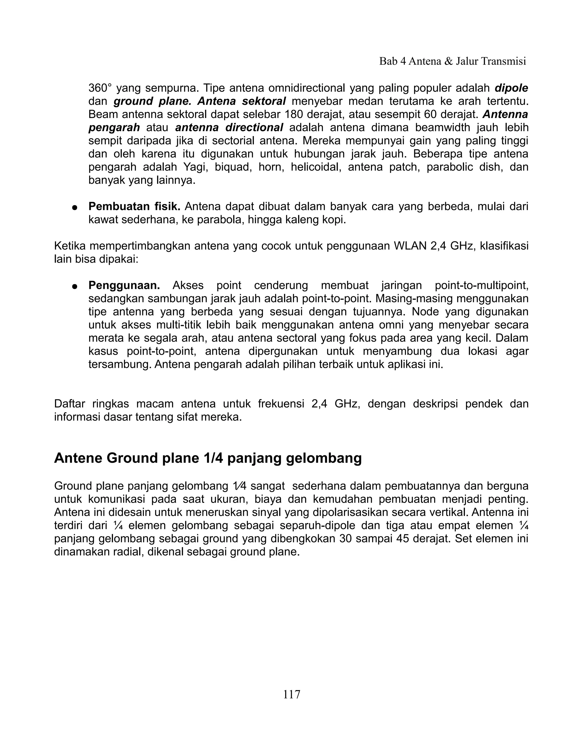 Bab 4 Antena & Jalur Transmisi

       360° yang sempurna. Tipe antena omnidirectional yang paling populer adalah dipole
       dan ground plane. Antena sektoral menyebar medan terutama ke arah tertentu.
       Beam antenna sektoral dapat selebar 180 derajat, atau sesempit 60 derajat. Antenna
       pengarah atau antenna directional adalah antena dimana beamwidth jauh lebih
       sempit daripada jika di sectorial antena. Mereka mempunyai gain yang paling tinggi
       dan oleh karena itu digunakan untuk hubungan jarak jauh. Beberapa tipe antena
       pengarah adalah Yagi, biquad, horn, helicoidal, antena patch, parabolic dish, dan
       banyak yang lainnya.

   ●   Pembuatan fisik. Antena dapat dibuat dalam banyak cara yang berbeda, mulai dari
       kawat sederhana, ke parabola, hingga kaleng kopi.

Ketika mempertimbangkan antena yang cocok untuk penggunaan WLAN 2,4 GHz, klasifikasi
lain bisa dipakai:

   ●   Penggunaan. Akses point cenderung membuat jaringan point-to-multipoint,
       sedangkan sambungan jarak jauh adalah point-to-point. Masing-masing menggunakan
       tipe antenna yang berbeda yang sesuai dengan tujuannya. Node yang digunakan
       untuk akses multi-titik lebih baik menggunakan antena omni yang menyebar secara
       merata ke segala arah, atau antena sectoral yang fokus pada area yang kecil. Dalam
       kasus point-to-point, antena dipergunakan untuk menyambung dua lokasi agar
       tersambung. Antena pengarah adalah pilihan terbaik untuk aplikasi ini.


Daftar ringkas macam antena untuk frekuensi 2,4 GHz, dengan deskripsi pendek dan
informasi dasar tentang sifat mereka.


Antene Ground plane 1/4 panjang gelombang
Ground plane panjang gelombang 1⁄4 sangat sederhana dalam pembuatannya dan berguna
untuk komunikasi pada saat ukuran, biaya dan kemudahan pembuatan menjadi penting.
Antena ini didesain untuk meneruskan sinyal yang dipolarisasikan secara vertikal. Antenna ini
terdiri dari ¼ elemen gelombang sebagai separuh-dipole dan tiga atau empat elemen ¼
panjang gelombang sebagai ground yang dibengkokan 30 sampai 45 derajat. Set elemen ini
dinamakan radial, dikenal sebagai ground plane.




                                            117
 