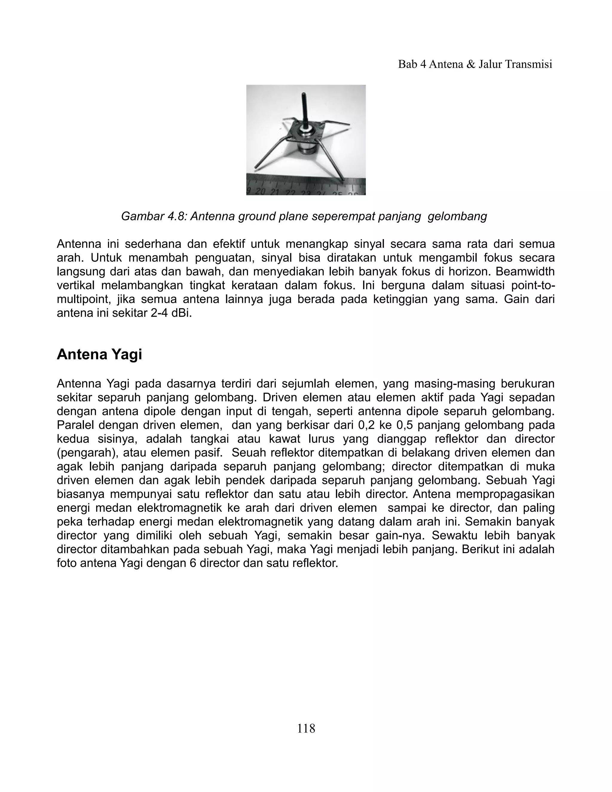 Bab 4 Antena & Jalur Transmisi




           Gambar 4.8: Antenna ground plane seperempat panjang gelombang

Antenna ini sederhana dan efektif untuk menangkap sinyal secara sama rata dari semua
arah. Untuk menambah penguatan, sinyal bisa diratakan untuk mengambil fokus secara
langsung dari atas dan bawah, dan menyediakan lebih banyak fokus di horizon. Beamwidth
vertikal melambangkan tingkat kerataan dalam fokus. Ini berguna dalam situasi point-to-
multipoint, jika semua antena lainnya juga berada pada ketinggian yang sama. Gain dari
antena ini sekitar 2-4 dBi.


Antena Yagi
Antenna Yagi pada dasarnya terdiri dari sejumlah elemen, yang masing-masing berukuran
sekitar separuh panjang gelombang. Driven elemen atau elemen aktif pada Yagi sepadan
dengan antena dipole dengan input di tengah, seperti antenna dipole separuh gelombang.
Paralel dengan driven elemen, dan yang berkisar dari 0,2 ke 0,5 panjang gelombang pada
kedua sisinya, adalah tangkai atau kawat lurus yang dianggap reflektor dan director
(pengarah), atau elemen pasif. Seuah reflektor ditempatkan di belakang driven elemen dan
agak lebih panjang daripada separuh panjang gelombang; director ditempatkan di muka
driven elemen dan agak lebih pendek daripada separuh panjang gelombang. Sebuah Yagi
biasanya mempunyai satu reflektor dan satu atau lebih director. Antena mempropagasikan
energi medan elektromagnetik ke arah dari driven elemen sampai ke director, dan paling
peka terhadap energi medan elektromagnetik yang datang dalam arah ini. Semakin banyak
director yang dimiliki oleh sebuah Yagi, semakin besar gain-nya. Sewaktu lebih banyak
director ditambahkan pada sebuah Yagi, maka Yagi menjadi lebih panjang. Berikut ini adalah
foto antena Yagi dengan 6 director dan satu reflektor.




                                           118
 