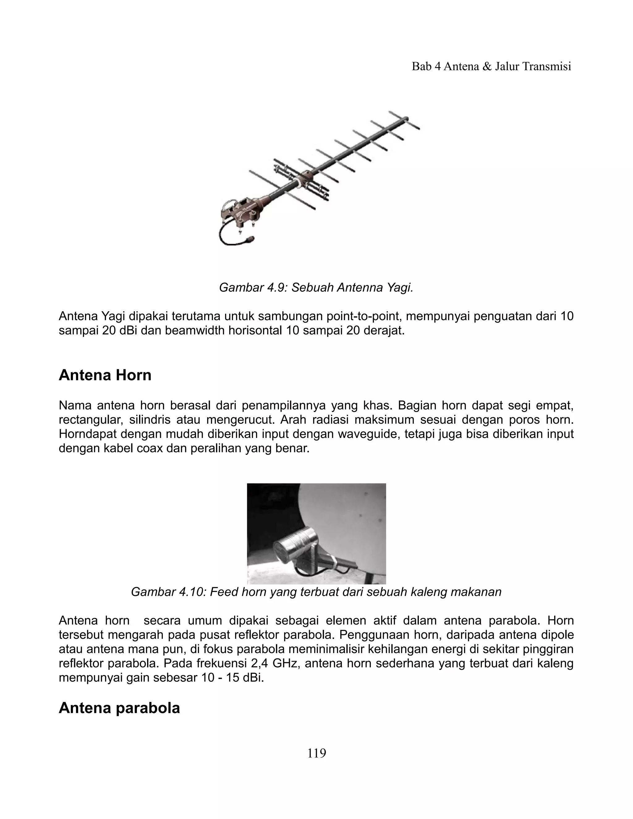 Bab 4 Antena & Jalur Transmisi




                            Gambar 4.9: Sebuah Antenna Yagi.

Antena Yagi dipakai terutama untuk sambungan point-to-point, mempunyai penguatan dari 10
sampai 20 dBi dan beamwidth horisontal 10 sampai 20 derajat.


Antena Horn
Nama antena horn berasal dari penampilannya yang khas. Bagian horn dapat segi empat,
rectangular, silindris atau mengerucut. Arah radiasi maksimum sesuai dengan poros horn.
Horndapat dengan mudah diberikan input dengan waveguide, tetapi juga bisa diberikan input
dengan kabel coax dan peralihan yang benar.




            Gambar 4.10: Feed horn yang terbuat dari sebuah kaleng makanan

Antena horn secara umum dipakai sebagai elemen aktif dalam antena parabola. Horn
tersebut mengarah pada pusat reflektor parabola. Penggunaan horn, daripada antena dipole
atau antena mana pun, di fokus parabola meminimalisir kehilangan energi di sekitar pinggiran
reflektor parabola. Pada frekuensi 2,4 GHz, antena horn sederhana yang terbuat dari kaleng
mempunyai gain sebesar 10 - 15 dBi.

Antena parabola

                                            119
 