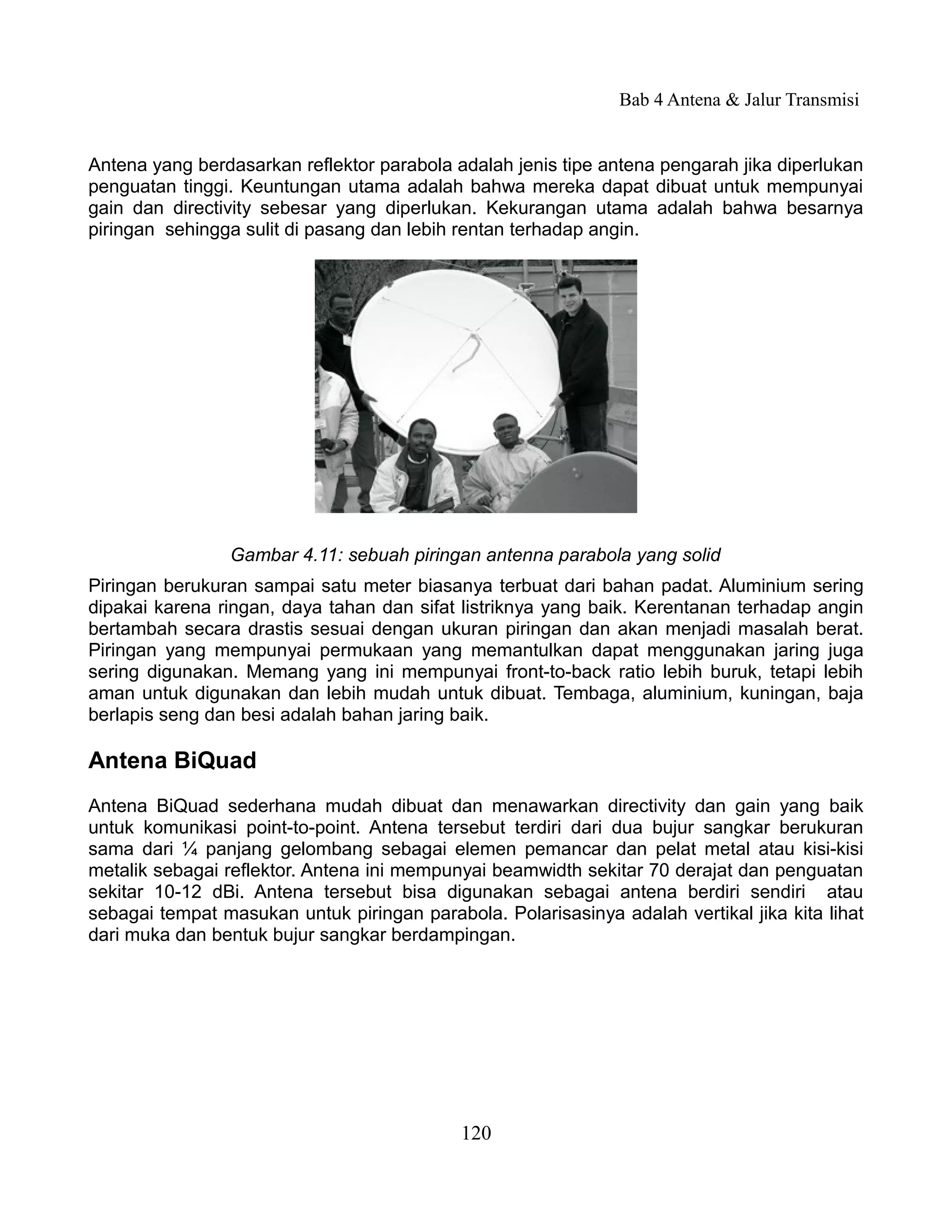 Bab 4 Antena & Jalur Transmisi


Antena yang berdasarkan reflektor parabola adalah jenis tipe antena pengarah jika diperlukan
penguatan tinggi. Keuntungan utama adalah bahwa mereka dapat dibuat untuk mempunyai
gain dan directivity sebesar yang diperlukan. Kekurangan utama adalah bahwa besarnya
piringan sehingga sulit di pasang dan lebih rentan terhadap angin.




                Gambar 4.11: sebuah piringan antenna parabola yang solid
Piringan berukuran sampai satu meter biasanya terbuat dari bahan padat. Aluminium sering
dipakai karena ringan, daya tahan dan sifat listriknya yang baik. Kerentanan terhadap angin
bertambah secara drastis sesuai dengan ukuran piringan dan akan menjadi masalah berat.
Piringan yang mempunyai permukaan yang memantulkan dapat menggunakan jaring juga
sering digunakan. Memang yang ini mempunyai front-to-back ratio lebih buruk, tetapi lebih
aman untuk digunakan dan lebih mudah untuk dibuat. Tembaga, aluminium, kuningan, baja
berlapis seng dan besi adalah bahan jaring baik.

Antena BiQuad
Antena BiQuad sederhana mudah dibuat dan menawarkan directivity dan gain yang baik
untuk komunikasi point-to-point. Antena tersebut terdiri dari dua bujur sangkar berukuran
sama dari ¼ panjang gelombang sebagai elemen pemancar dan pelat metal atau kisi-kisi
metalik sebagai reflektor. Antena ini mempunyai beamwidth sekitar 70 derajat dan penguatan
sekitar 10-12 dBi. Antena tersebut bisa digunakan sebagai antena berdiri sendiri atau
sebagai tempat masukan untuk piringan parabola. Polarisasinya adalah vertikal jika kita lihat
dari muka dan bentuk bujur sangkar berdampingan.




                                            120
 