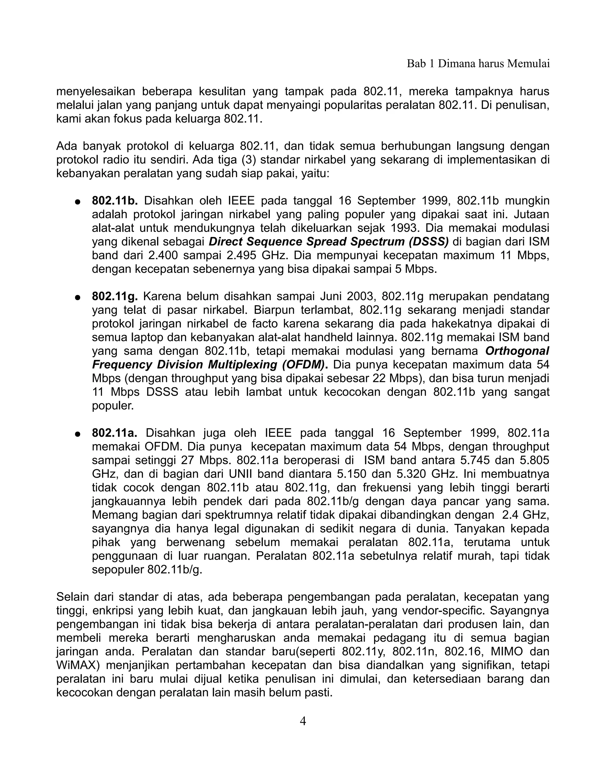 Bab 1 Dimana harus Memulai

menyelesaikan beberapa kesulitan yang tampak pada 802.11, mereka tampaknya harus
melalui jalan yang panjang untuk dapat menyaingi popularitas peralatan 802.11. Di penulisan,
kami akan fokus pada keluarga 802.11.

Ada banyak protokol di keluarga 802.11, dan tidak semua berhubungan langsung dengan
protokol radio itu sendiri. Ada tiga (3) standar nirkabel yang sekarang di implementasikan di
kebanyakan peralatan yang sudah siap pakai, yaitu:

   ●   802.11b. Disahkan oleh IEEE pada tanggal 16 September 1999, 802.11b mungkin
       adalah protokol jaringan nirkabel yang paling populer yang dipakai saat ini. Jutaan
       alat-alat untuk mendukungnya telah dikeluarkan sejak 1993. Dia memakai modulasi
       yang dikenal sebagai Direct Sequence Spread Spectrum (DSSS) di bagian dari ISM
       band dari 2.400 sampai 2.495 GHz. Dia mempunyai kecepatan maximum 11 Mbps,
       dengan kecepatan sebenernya yang bisa dipakai sampai 5 Mbps.

   ●   802.11g. Karena belum disahkan sampai Juni 2003, 802.11g merupakan pendatang
       yang telat di pasar nirkabel. Biarpun terlambat, 802.11g sekarang menjadi standar
       protokol jaringan nirkabel de facto karena sekarang dia pada hakekatnya dipakai di
       semua laptop dan kebanyakan alat-alat handheld lainnya. 802.11g memakai ISM band
       yang sama dengan 802.11b, tetapi memakai modulasi yang bernama Orthogonal
       Frequency Division Multiplexing (OFDM). Dia punya kecepatan maximum data 54
       Mbps (dengan throughput yang bisa dipakai sebesar 22 Mbps), dan bisa turun menjadi
       11 Mbps DSSS atau lebih lambat untuk kecocokan dengan 802.11b yang sangat
       populer.

   ●   802.11a. Disahkan juga oleh IEEE pada tanggal 16 September 1999, 802.11a
       memakai OFDM. Dia punya kecepatan maximum data 54 Mbps, dengan throughput
       sampai setinggi 27 Mbps. 802.11a beroperasi di ISM band antara 5.745 dan 5.805
       GHz, dan di bagian dari UNII band diantara 5.150 dan 5.320 GHz. Ini membuatnya
       tidak cocok dengan 802.11b atau 802.11g, dan frekuensi yang lebih tinggi berarti
       jangkauannya lebih pendek dari pada 802.11b/g dengan daya pancar yang sama.
       Memang bagian dari spektrumnya relatif tidak dipakai dibandingkan dengan 2.4 GHz,
       sayangnya dia hanya legal digunakan di sedikit negara di dunia. Tanyakan kepada
       pihak yang berwenang sebelum memakai peralatan 802.11a, terutama untuk
       penggunaan di luar ruangan. Peralatan 802.11a sebetulnya relatif murah, tapi tidak
       sepopuler 802.11b/g.

Selain dari standar di atas, ada beberapa pengembangan pada peralatan, kecepatan yang
tinggi, enkripsi yang lebih kuat, dan jangkauan lebih jauh, yang vendor-specific. Sayangnya
pengembangan ini tidak bisa bekerja di antara peralatan-peralatan dari produsen lain, dan
membeli mereka berarti mengharuskan anda memakai pedagang itu di semua bagian
jaringan anda. Peralatan dan standar baru(seperti 802.11y, 802.11n, 802.16, MIMO dan
WiMAX) menjanjikan pertambahan kecepatan dan bisa diandalkan yang signifikan, tetapi
peralatan ini baru mulai dijual ketika penulisan ini dimulai, dan ketersediaan barang dan
kecocokan dengan peralatan lain masih belum pasti.

                                             4
 