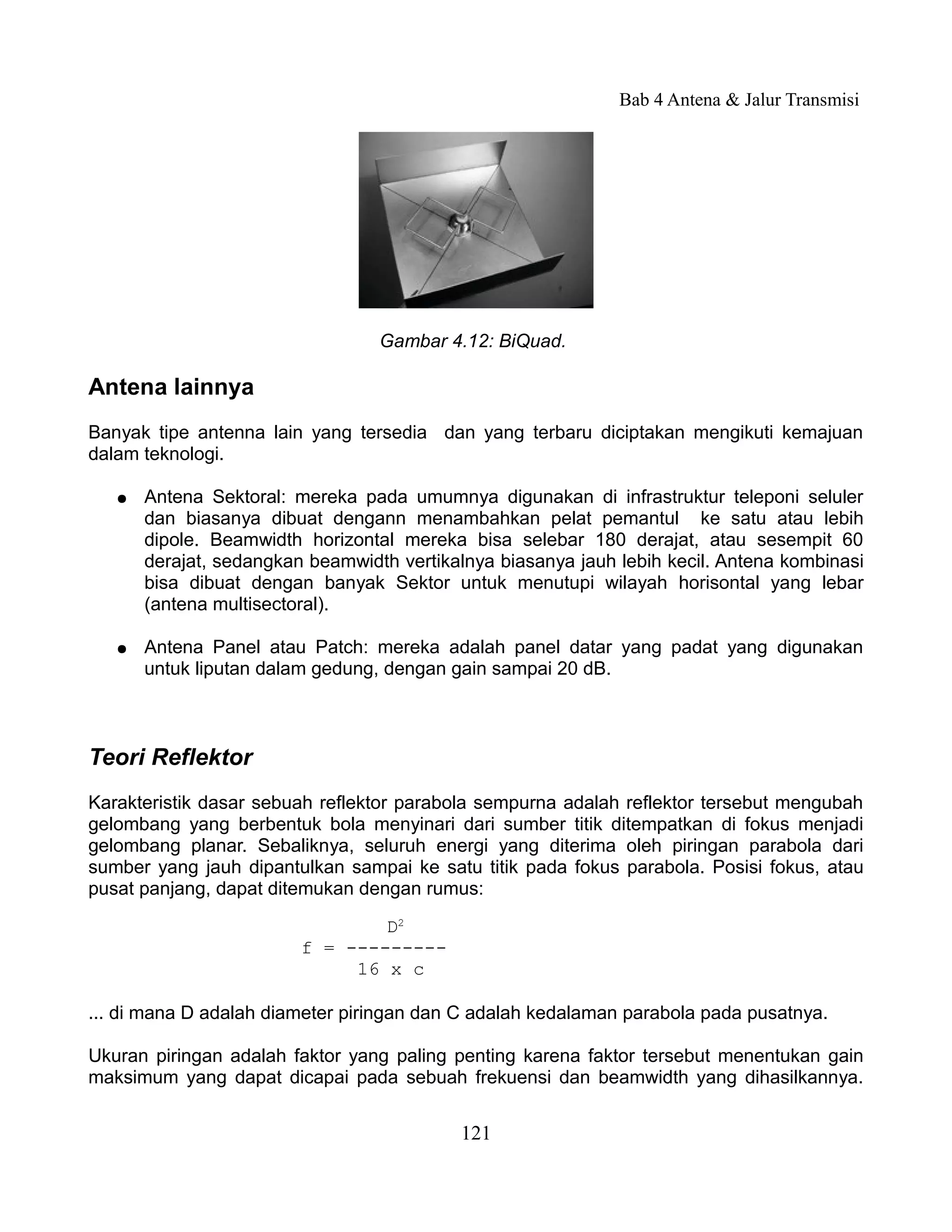 Bab 4 Antena & Jalur Transmisi




                                  Gambar 4.12: BiQuad.

Antena lainnya
Banyak tipe antenna lain yang tersedia dan yang terbaru diciptakan mengikuti kemajuan
dalam teknologi.

   ●   Antena Sektoral: mereka pada umumnya digunakan di infrastruktur teleponi seluler
       dan biasanya dibuat dengann menambahkan pelat pemantul ke satu atau lebih
       dipole. Beamwidth horizontal mereka bisa selebar 180 derajat, atau sesempit 60
       derajat, sedangkan beamwidth vertikalnya biasanya jauh lebih kecil. Antena kombinasi
       bisa dibuat dengan banyak Sektor untuk menutupi wilayah horisontal yang lebar
       (antena multisectoral).

   ●   Antena Panel atau Patch: mereka adalah panel datar yang padat yang digunakan
       untuk liputan dalam gedung, dengan gain sampai 20 dB.



Teori Reflektor
Karakteristik dasar sebuah reflektor parabola sempurna adalah reflektor tersebut mengubah
gelombang yang berbentuk bola menyinari dari sumber titik ditempatkan di fokus menjadi
gelombang planar. Sebaliknya, seluruh energi yang diterima oleh piringan parabola dari
sumber yang jauh dipantulkan sampai ke satu titik pada fokus parabola. Posisi fokus, atau
pusat panjang, dapat ditemukan dengan rumus:

                                 D2
                         f = ---------
                              16 x c

... di mana D adalah diameter piringan dan C adalah kedalaman parabola pada pusatnya.

Ukuran piringan adalah faktor yang paling penting karena faktor tersebut menentukan gain
maksimum yang dapat dicapai pada sebuah frekuensi dan beamwidth yang dihasilkannya.


                                           121
 