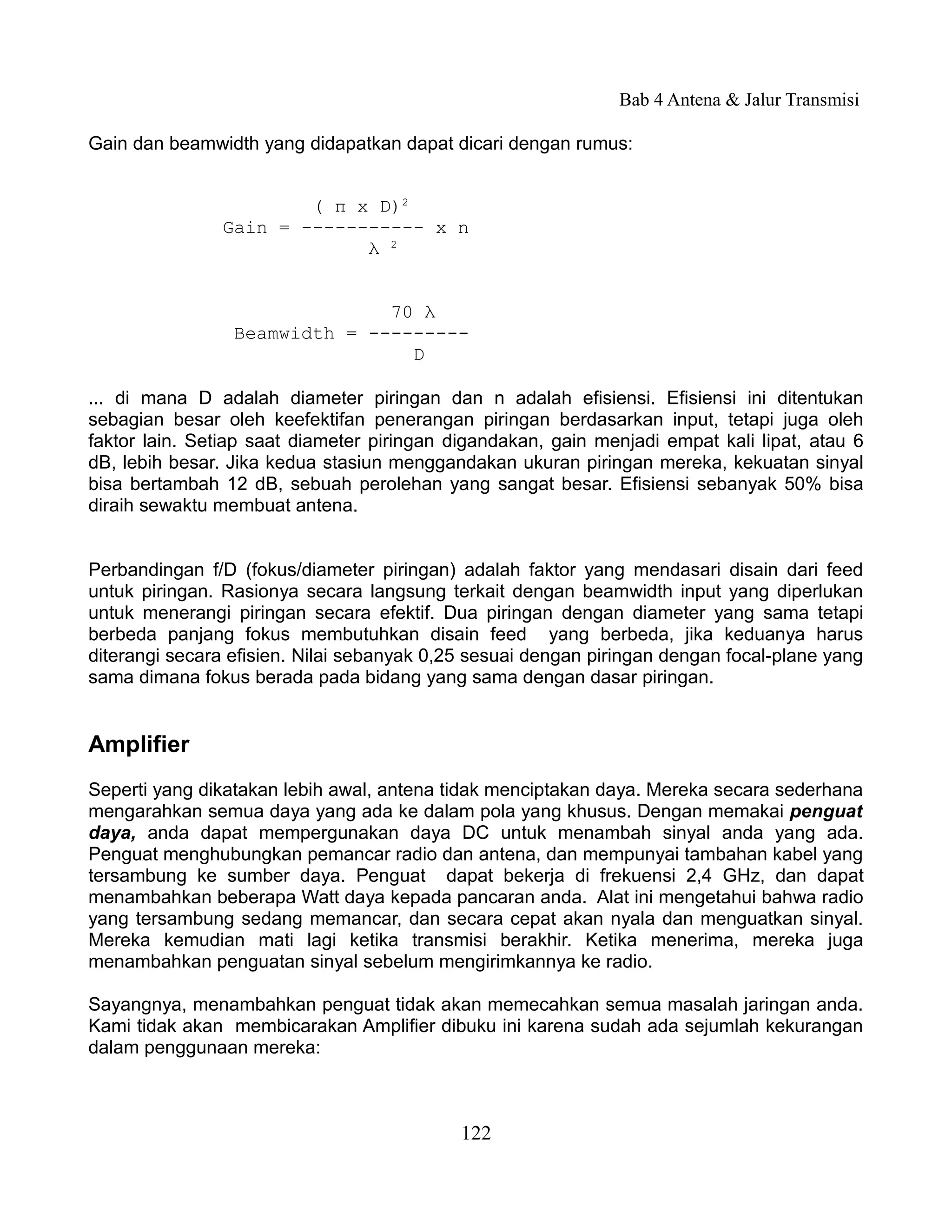 Bab 4 Antena & Jalur Transmisi

Gain dan beamwidth yang didapatkan dapat dicari dengan rumus:


                       ( π x D)2
               Gain = ----------- x n
                            λ 2


                               70 λ
                 Beamwidth = ---------
                                 D

... di mana D adalah diameter piringan dan n adalah efisiensi. Efisiensi ini ditentukan
sebagian besar oleh keefektifan penerangan piringan berdasarkan input, tetapi juga oleh
faktor lain. Setiap saat diameter piringan digandakan, gain menjadi empat kali lipat, atau 6
dB, lebih besar. Jika kedua stasiun menggandakan ukuran piringan mereka, kekuatan sinyal
bisa bertambah 12 dB, sebuah perolehan yang sangat besar. Efisiensi sebanyak 50% bisa
diraih sewaktu membuat antena.


Perbandingan f/D (fokus/diameter piringan) adalah faktor yang mendasari disain dari feed
untuk piringan. Rasionya secara langsung terkait dengan beamwidth input yang diperlukan
untuk menerangi piringan secara efektif. Dua piringan dengan diameter yang sama tetapi
berbeda panjang fokus membutuhkan disain feed yang berbeda, jika keduanya harus
diterangi secara efisien. Nilai sebanyak 0,25 sesuai dengan piringan dengan focal-plane yang
sama dimana fokus berada pada bidang yang sama dengan dasar piringan.


Amplifier
Seperti yang dikatakan lebih awal, antena tidak menciptakan daya. Mereka secara sederhana
mengarahkan semua daya yang ada ke dalam pola yang khusus. Dengan memakai penguat
daya, anda dapat mempergunakan daya DC untuk menambah sinyal anda yang ada.
Penguat menghubungkan pemancar radio dan antena, dan mempunyai tambahan kabel yang
tersambung ke sumber daya. Penguat dapat bekerja di frekuensi 2,4 GHz, dan dapat
menambahkan beberapa Watt daya kepada pancaran anda. Alat ini mengetahui bahwa radio
yang tersambung sedang memancar, dan secara cepat akan nyala dan menguatkan sinyal.
Mereka kemudian mati lagi ketika transmisi berakhir. Ketika menerima, mereka juga
menambahkan penguatan sinyal sebelum mengirimkannya ke radio.

Sayangnya, menambahkan penguat tidak akan memecahkan semua masalah jaringan anda.
Kami tidak akan membicarakan Amplifier dibuku ini karena sudah ada sejumlah kekurangan
dalam penggunaan mereka:



                                            122
 