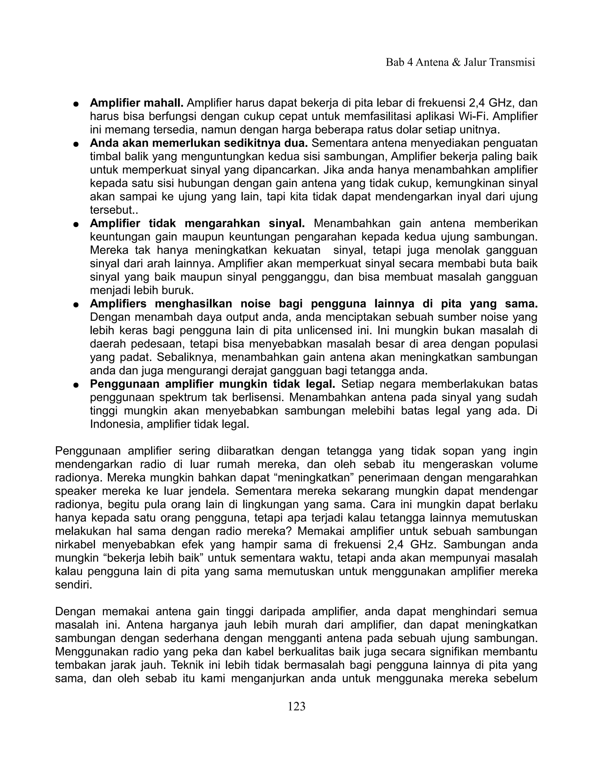 Bab 4 Antena & Jalur Transmisi


   ●   Amplifier mahall. Amplifier harus dapat bekerja di pita lebar di frekuensi 2,4 GHz, dan
       harus bisa berfungsi dengan cukup cepat untuk memfasilitasi aplikasi Wi-Fi. Amplifier
       ini memang tersedia, namun dengan harga beberapa ratus dolar setiap unitnya.
   ●   Anda akan memerlukan sedikitnya dua. Sementara antena menyediakan penguatan
       timbal balik yang menguntungkan kedua sisi sambungan, Amplifier bekerja paling baik
       untuk memperkuat sinyal yang dipancarkan. Jika anda hanya menambahkan amplifier
       kepada satu sisi hubungan dengan gain antena yang tidak cukup, kemungkinan sinyal
       akan sampai ke ujung yang lain, tapi kita tidak dapat mendengarkan inyal dari ujung
       tersebut..
   ●   Amplifier tidak mengarahkan sinyal. Menambahkan gain antena memberikan
       keuntungan gain maupun keuntungan pengarahan kepada kedua ujung sambungan.
       Mereka tak hanya meningkatkan kekuatan sinyal, tetapi juga menolak gangguan
       sinyal dari arah lainnya. Amplifier akan memperkuat sinyal secara membabi buta baik
       sinyal yang baik maupun sinyal pengganggu, dan bisa membuat masalah gangguan
       menjadi lebih buruk.
   ●   Amplifiers menghasilkan noise bagi pengguna lainnya di pita yang sama.
       Dengan menambah daya output anda, anda menciptakan sebuah sumber noise yang
       lebih keras bagi pengguna lain di pita unlicensed ini. Ini mungkin bukan masalah di
       daerah pedesaan, tetapi bisa menyebabkan masalah besar di area dengan populasi
       yang padat. Sebaliknya, menambahkan gain antena akan meningkatkan sambungan
       anda dan juga mengurangi derajat gangguan bagi tetangga anda.
   ●   Penggunaan amplifier mungkin tidak legal. Setiap negara memberlakukan batas
       penggunaan spektrum tak berlisensi. Menambahkan antena pada sinyal yang sudah
       tinggi mungkin akan menyebabkan sambungan melebihi batas legal yang ada. Di
       Indonesia, amplifier tidak legal.

Penggunaan amplifier sering diibaratkan dengan tetangga yang tidak sopan yang ingin
mendengarkan radio di luar rumah mereka, dan oleh sebab itu mengeraskan volume
radionya. Mereka mungkin bahkan dapat “meningkatkan” penerimaan dengan mengarahkan
speaker mereka ke luar jendela. Sementara mereka sekarang mungkin dapat mendengar
radionya, begitu pula orang lain di lingkungan yang sama. Cara ini mungkin dapat berlaku
hanya kepada satu orang pengguna, tetapi apa terjadi kalau tetangga lainnya memutuskan
melakukan hal sama dengan radio mereka? Memakai amplifier untuk sebuah sambungan
nirkabel menyebabkan efek yang hampir sama di frekuensi 2,4 GHz. Sambungan anda
mungkin “bekerja lebih baik” untuk sementara waktu, tetapi anda akan mempunyai masalah
kalau pengguna lain di pita yang sama memutuskan untuk menggunakan amplifier mereka
sendiri.

Dengan memakai antena gain tinggi daripada amplifier, anda dapat menghindari semua
masalah ini. Antena harganya jauh lebih murah dari amplifier, dan dapat meningkatkan
sambungan dengan sederhana dengan mengganti antena pada sebuah ujung sambungan.
Menggunakan radio yang peka dan kabel berkualitas baik juga secara signifikan membantu
tembakan jarak jauh. Teknik ini lebih tidak bermasalah bagi pengguna lainnya di pita yang
sama, dan oleh sebab itu kami menganjurkan anda untuk menggunaka mereka sebelum

                                             123
 